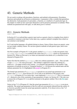 401
43. Generic Methods
We are used to working with procedures, functions, and methods with parameters. Procedures,
functions and methods are all known as abstractions. A parameter is like a variable that generalizes
the abstraction. Each parameter of a procedure, a function, or a method is of a particular type. In
this chapter we shall see how such types themselves can be passed as parameters to methods. When
methods are parameterized with types, we talk about generic methods.
43.1. Generic Methods
Lecture 11 - slide 18
In Section 42.2 we realized that a generic type (such as a generic class) is a template from which it
is possible to construct a real class. In the same way, a generic method is template from which we
can construct a real method.
In C# and similar languages, all methods belong to classes. Some of these classes are generic, some
are just simple, ordinary classes. We can have generic methods in both generic types, and in non-
generic types.
Our first example in Program 43.1 is the generic method ReportCompare in the non-generic class
StringApp. ReportCompare is a method in the client class of String<T> which we encountered in
Section 42.4. When we first met it, we where not interested in the details of it, so therefore it was
dimmed in Program 42.6.
Notice first that the method ReportCompare takes two ordinary parameters s and t. They are both
of type String<T> for some given type T. The method is supposed to report the ordering of s
relative to t via output written to the console. T is a (formal) type parameter of the method. Type
parameters of methods are given in "triangular brackets" <...> in between the method name and the
ordinary parameter list. It is highlighted with purple in Program 43.1.
The formal type parameter of ReportCompare is passed on as an actual type parameter to our
generic class String<T> from Section 42.4. If we look at our definition of the generic class
String<T> in Program 42.5 we notice that T must implement Icomparable<T>. This is a constraint
of T, identical to one of the constraints of type parameters of types, see Section 42.3. The only way
to ensure this in Program 43.1 is to add the constraint to the generic method. This is the blue part,
see line 15.
Notice in line 7-11 of Program 43.1 that the actual type parameter of ReportCompare is not given
explicitly. The actual type parameters of the five calls are conveniently inferred from the context. It
is, however, possible to pass the actual type parameter explicitly. If we chose to do so, line 7 of
Program 43.1 would be
ReportCompare<int>(new String<int>(), new String<int>(1));
 