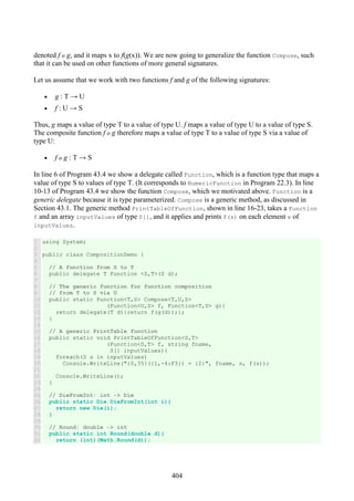 404
denoted f o g, and it maps x to f(g(x)). We are now going to generalize the function Compose, such
that it can be used on other functions of more general signatures.
Let us assume that we work with two functions f and g of the following signatures:
• g : T → U
• f : U → S
Thus, g maps a value of type T to a value of type U. f maps a value of type U to a value of type S.
The composite function f o g therefore maps a value of type T to a value of type S via a value of
type U:
• f o g : T → S
In line 6 of Program 43.4 we show a delegate called Function, which is a function type that maps a
value of type S to values of type T. (It corresponds to NumericFunction in Program 22.3). In line
10-13 of Program 43.4 we show the function Compose, which we motivated above. Function is a
generic delegate because it is type parameterized. Compose is a generic method, as discussed in
Section 43.1. The generic method PrintTableOfFunction, shown in line 16-23, takes a Function
f and an array inputValues of type S[], and it applies and prints f(s) on each element s of
inputValues.
1
2
3
4
5
6
7
8
9
10
11
12
13
14
15
16
17
18
19
20
21
22
23
24
25
26
27
28
29
30
31
32
using System;
public class CompositionDemo {
// A function from S to T
public delegate T Function <S,T>(S d);
// The generic function for function composition
// from T to S via U
public static Function<T,S> Compose<T,U,S>
(Function<U,S> f, Function<T,U> g){
return delegate(T d){return f(g(d));};
}
// A generic PrintTable function
public static void PrintTableOfFunction<S,T>
(Function<S,T> f, string fname,
S[] inputValues){
foreach(S s in inputValues)
Console.WriteLine("{0,35}({1,-4:F3}) = {2}", fname, s, f(s));
Console.WriteLine();
}
// DieFromInt: int -> Die
public static Die DieFromInt(int i){
return new Die(i);
}
// Round: double -> int
public static int Round(double d){
return (int)(Math.Round(d));
 