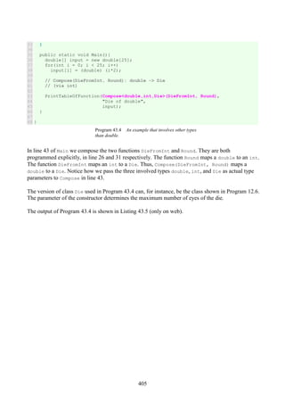 405
33
34
35
36
37
38
39
40
41
42
43
44
45
46
47
48
}
public static void Main(){
double[] input = new double[25];
for(int i = 0; i < 25; i++)
input[i] = (double) (i*2);
// Compose(DieFromInt, Round): double -> Die
// (via int)
PrintTableOfFunction(Compose<double,int,Die>(DieFromInt, Round),
"Die of double",
input);
}
}
Program 43.4 An example that involves other types
than double.
In line 43 of Main we compose the two functions DieFromInt and Round. They are both
programmed explicitly, in line 26 and 31 respectively. The function Round maps a double to an int.
The function DieFromInt maps an int to a Die. Thus, Compose(DieFromInt, Round) maps a
double to a Die. Notice how we pass the three involved types double, int, and Die as actual type
parameters to Compose in line 43.
The version of class Die used in Program 43.4 can, for instance, be the class shown in Program 12.6.
The parameter of the constructor determines the maximum number of eyes of the die.
The output of Program 43.4 is shown in Listing 43.5 (only on web).
 