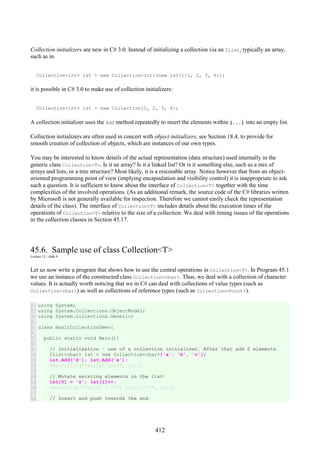 412
Collection initializers are new in C# 3.0. Instead of initializing a collection via an IList, typically an array,
such as in
Collection<int> lst = new Collection<int>(new int[]{1, 2, 3, 4});
it is possible in C# 3.0 to make use of collection initializers:
Collection<int> lst = new Collection{1, 2, 3, 4};
A collection initializer uses the Add method repeatedly to insert the elements within {...} into an empty list.
Collection initializers are often used in concert with object initializers, see Section 18.4, to provide for
smooth creation of collection of objects, which are instances of our own types.
You may be interested to know details of the actual representation (data structure) used internally in the
generic class Collection<T>. Is it an array? Is it a linked list? Or is it something else, such as a mix of
arrays and lists, or a tree structure? Most likely, it is a resizeable array. Notice however that from an object-
oriented programming point of view (implying encapsulation and visibility control) it is inappropriate to ask
such a question. It is sufficient to know about the interface of Collection<T> together with the time
complexities of the involved operations. (As an additional remark, the source code of the C# libraries written
by Microsoft is not generally available for inspection. Therefore we cannot easily check the representation
details of the class). The interface of Collection<T> includes details about the execution times of the
operations of Collection<T> relative to the size of a collection. We deal with timing issues of the operations
in the collection classes in Section 45.17.
45.6. Sample use of class Collection<T>
Lecture 12 - slide 9
Let us now write a program that shows how to use the central operations in Collection<T>. In Program 45.1
we use an instance of the constructed class Collection<char>. Thus, we deal with a collection of character
values. It is actually worth noticing that we in C# can deal with collections of value types (such as
Collection<char>) as well as collections of reference types (such as Collection<Point>).
1
2
3
4
5
6
7
8
9
10
11
12
13
14
15
16
17
18
using System;
using System.Collections.ObjectModel;
using System.Collections.Generic;
class BasicCollectionDemo{
public static void Main(){
// Initialization - use of a collection initializer. After that add 2 elements.
IList<char> lst = new Collection<char>{'a', 'b', 'c'};
lst.Add('d'); lst.Add('e');
ReportList("Initial List", lst);
// Mutate existing elements in the list:
lst[0] = 'z'; lst[1]++;
ReportList("lst[0] = 'z'; lst[1]++;", lst);
// Insert and push towards the end:
 