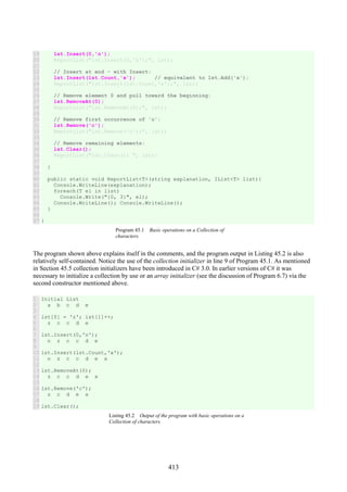 413
19
20
21
22
23
24
25
26
27
28
29
30
31
32
33
34
35
36
37
38
39
40
41
42
43
44
45
46
47
lst.Insert(0,'n');
ReportList("lst.Insert(0,'n');", lst);
// Insert at end - with Insert:
lst.Insert(lst.Count,'x'); // equivalent to lst.Add('x');
ReportList("lst.Insert(lst.Count,'x');", lst);
// Remove element 0 and pull toward the beginning:
lst.RemoveAt(0);
ReportList("lst.RemoveAt(0);", lst);
// Remove first occurrence of 'c':
lst.Remove('c');
ReportList("lst.Remove('c');", lst);
// Remove remaining elements:
lst.Clear();
ReportList("lst.Clear(); ", lst);
}
public static void ReportList<T>(string explanation, IList<T> list){
Console.WriteLine(explanation);
foreach(T el in list)
Console.Write("{0, 3}", el);
Console.WriteLine(); Console.WriteLine();
}
}
Program 45.1 Basic operations on a Collection of
characters.
The program shown above explains itself in the comments, and the program output in Listing 45.2 is also
relatively self-contained. Notice the use of the collection initializer in line 9 of Program 45.1. As mentioned
in Section 45.5 collection initializers have been introduced in C# 3.0. In earlier versions of C# it was
necessary to initialize a collection by use or an array initializer (see the discussion of Program 6.7) via the
second constructor mentioned above.
1
2
3
4
5
6
7
8
9
10
11
12
13
14
15
16
17
18
19
Initial List
a b c d e
lst[0] = 'z'; lst[1]++;
z c c d e
lst.Insert(0,'n');
n z c c d e
lst.Insert(lst.Count,'x');
n z c c d e x
lst.RemoveAt(0);
z c c d e x
lst.Remove('c');
z c d e x
lst.Clear();
Listing 45.2 Output of the program with basic operations on a
Collection of characters.
 