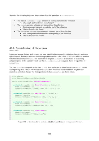414
We make the following important observations about the operations in Collection<T>:
• The indexer lst[idx] = expr mutates an existing element in the collection
• The length of the collection is unchanged
• The Insert operation splices a new element into the collection
• Push subsequent elements towards the end of the collection
• Makes the collection longer
• The Remove and RemoveAt operations take elements out of the collections
• Pull subsequent elements towards the beginning of the collection
• Makes the collection shorter
45.7. Specialization of Collections
Lecture 12 - slide 10
Let us now assume that we wish to make our own, specialized (non-generic) collection class of a particular
type of objects. Below we will - for illustrative purposes - write a class called AnimalFarm which is intended
to hold instances of class Animal. It is reasonable to program AnimalFarm as a subclass of an existing
collection class. In this section we shall see that Collection<Animal> is a good choice of superclass of
AnimalFarm.
The class AnimalFarm depends on the class Animal. You are invited to take a look at class Animal via the
accompanying slide . We do not include class Animal here because it does not add new insight to our
interests in collection classes. The four operations of class AnimalFarm are shown below.
1
2
3
4
5
6
7
8
9
10
11
12
13
14
15
16
17
18
19
20
21
22
23
24
25
26
using System;
using System.Collections.ObjectModel;
public class AnimalFarm: Collection<Animal>{
protected override void InsertItem(int i, Animal a){
base.InsertItem(i,a);
Console.WriteLine("**InsertItem: {0}, {1}", i, a);
}
protected override void SetItem(int i, Animal a){
base.SetItem(i,a);
Console.WriteLine("**SetItem: {0}, {1}", i, a);
}
protected override void RemoveItem(int i){
base.RemoveItem(i);
Console.WriteLine("**RemoveItem: {0}", i);
}
protected override void ClearItems(){
base.ClearItems();
Console.WriteLine("**ClearItems");
}
}
Program 45.3 A class AnimalFarm - a subclass of Collection<Animal> - testing protected members.
 