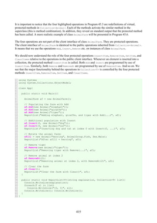 415
It is important to notice that the four highlighted operations in Program 45.3 are redefinitions of virtual,
protected methods in Collection<Animal>. Each of the methods activate the similar method in the
superclass (this is method combination). In addition, they reveal on standard output that the protected method
has been called. A more realistic example of class AnimalFarm will be presented in Program 45.6.
The four operations are not part of the client interface of class AnimalFarm. They are protected operations.
The client interface of AnimalFarm is identical to the public operations inherited from Collection<Animal>.
It means that we use the operations Add, Insert, Remove etc. on instances of class AnimalFarm.
We should now understand the role of the four protected operations InsertItem, RemoveItem, SetItem, and
ClearItems relative to the operations in the public client interface. Whenever an element is inserted into a
collection, the protected method InsertItem is called. Both Add and Insert are programmed by use of
InsertItem. Similarly, both Remove and RemoveAt are programmed by use of RemoveItem. And so on. We
see that the major functionality behind the operations in Collection<T> is controlled by the four protected
methods InsertItem, RemoveItem, SetItem, and ClearItems.
1
2
3
4
5
6
7
8
9
10
11
12
13
14
15
16
17
18
19
20
21
22
23
24
25
26
27
28
29
30
31
32
33
34
35
36
37
38
39
40
41
42
43
44
using System;
using System.Collections.ObjectModel;
class App{
public static void Main(){
AnimalFarm af = new AnimalFarm();
// Populating the farm with Add
af.Add(new Animal("elephant"));
af.Add(new Animal("giraffe"));
af.Add(new Animal("tiger"));
ReportList("Adding elephant, giraffe, and tiger with Add(...)", af);
// Additional population with Insert
af.Insert(0, new Animal("dog"));
af.Insert(0, new Animal("cat"));
ReportList("Inserting dog and cat at index 0 with Insert(0, ...)", af);
// Mutate the animal farm:
af[1] = new Animal("herring", AnimalGroup.Fish, Sex.Male);
ReportList("After af[1] = herring", af);
// Remove tiger
af.Remove(new Animal("tiger"));
ReportList("Removing tiger with Remove(...)", af);
// Remove animal at index 2
af.RemoveAt(2);
ReportList("Removing animal at index 2, with RemoveAt(2)", af);
// Clear the farm
af.Clear();
ReportList("Clear the farm with Clear()", af);
}
public static void ReportList<T>(string explanation, Collection<T> list){
Console.WriteLine(explanation);
foreach(T el in list)
Console.WriteLine("{0, 3}", el);
Console.WriteLine(); Console.WriteLine();
}
}
 