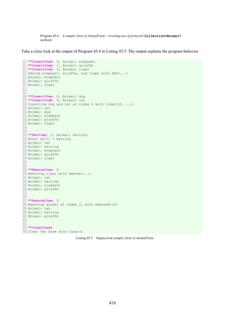 416
Program 45.4 A sample client of AnimalFarm - revealing use of protected Collection<Animal>
methods.
Take a close look at the output of Program 45.4 in Listing 45.5. The output explains the program behavior.
1
2
3
4
5
6
7
8
9
10
11
12
13
14
15
16
17
18
19
20
21
22
23
24
25
26
27
28
29
30
31
32
33
34
35
36
37
38
39
40
41
42
43
44
45
**InsertItem: 0, Animal: elephant
**InsertItem: 1, Animal: giraffe
**InsertItem: 2, Animal: tiger
Adding elephant, giraffe, and tiger with Add(...)
Animal: elephant
Animal: giraffe
Animal: tiger
**InsertItem: 0, Animal: dog
**InsertItem: 0, Animal: cat
Inserting dog and cat at index 0 with Insert(0, ...)
Animal: cat
Animal: dog
Animal: elephant
Animal: giraffe
Animal: tiger
**SetItem: 1, Animal: herring
After af[1] = herring
Animal: cat
Animal: herring
Animal: elephant
Animal: giraffe
Animal: tiger
**RemoveItem: 4
Removing tiger with Remove(...)
Animal: cat
Animal: herring
Animal: elephant
Animal: giraffe
**RemoveItem: 2
Removing animal at index 2, with RemoveAt(2)
Animal: cat
Animal: herring
Animal: giraffe
**ClearItems
Clear the farm with Clear()
Listing 45.5 Output from sample client of AnimalFarm.
 