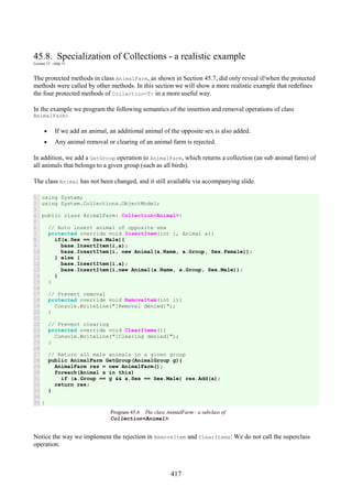 417
45.8. Specialization of Collections - a realistic example
Lecture 12 - slide 11
The protected methods in class AnimalFarm, as shown in Section 45.7, did only reveal if/when the protected
methods were called by other methods. In this section we will show a more realistic example that redefines
the four protected methods of Collection<T> in a more useful way.
In the example we program the following semantics of the insertion and removal operations of class
AnimalFarm:
• If we add an animal, an additional animal of the opposite sex is also added.
• Any animal removal or clearing of an animal farm is rejected.
In addition, we add a GetGroup operation to AnimalFarm, which returns a collection (an sub animal farm) of
all animals that belongs to a given group (such as all birds).
The class Animal has not been changed, and it still available via accompanying slide.
1
2
3
4
5
6
7
8
9
10
11
12
13
14
15
16
17
18
19
20
21
22
23
24
25
26
27
28
29
30
31
32
33
34
35
using System;
using System.Collections.ObjectModel;
public class AnimalFarm: Collection<Animal>{
// Auto insert animal of opposite sex
protected override void InsertItem(int i, Animal a){
if(a.Sex == Sex.Male){
base.InsertItem(i,a);
base.InsertItem(i, new Animal(a.Name, a.Group, Sex.Female));
} else {
base.InsertItem(i,a);
base.InsertItem(i,new Animal(a.Name, a.Group, Sex.Male));
}
}
// Prevent removal
protected override void RemoveItem(int i){
Console.WriteLine("[Removal denied]");
}
// Prevent clearing
protected override void ClearItems(){
Console.WriteLine("[Clearing denied]");
}
// Return all male animals in a given group
public AnimalFarm GetGroup(AnimalGroup g){
AnimalFarm res = new AnimalFarm();
foreach(Animal a in this)
if (a.Group == g && a.Sex == Sex.Male) res.Add(a);
return res;
}
}
Program 45.6 The class AnimalFarm - a subclass of
Collection<Animal>.
Notice the way we implement the rejection in RemoveItem and ClearItems: We do not call the superclass
operation.
 