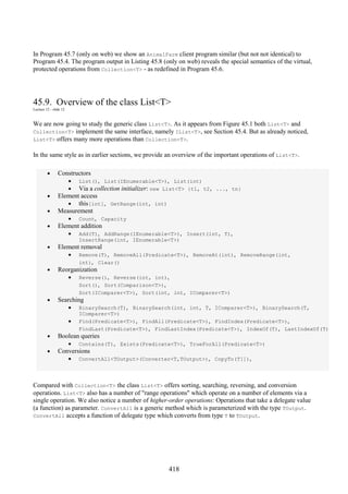 418
In Program 45.7 (only on web) we show an AnimalFarm client program similar (but not not identical) to
Program 45.4. The program output in Listing 45.8 (only on web) reveals the special semantics of the virtual,
protected operations from Collection<T> - as redefined in Program 45.6.
45.9. Overview of the class List<T>
Lecture 12 - slide 12
We are now going to study the generic class List<T>. As it appears from Figure 45.1 both List<T> and
Collection<T> implement the same interface, namely IList<T>, see Section 45.4. But as already noticed,
List<T> offers many more operations than Collection<T>.
In the same style as in earlier sections, we provide an overview of the important operations of List<T>.
• Constructors
• List(), List(IEnumerable<T>), List(int)
• Via a collection initializer: new List<T> {t1, t2, ..., tn}
• Element access
• this[int], GetRange(int, int)
• Measurement
• Count, Capacity
• Element addition
• Add(T), AddRange(IEnumerable<T>), Insert(int, T),
InsertRange(int, IEnumerable<T>)
• Element removal
• Remove(T), RemoveAll(Predicate<T>), RemoveAt(int), RemoveRange(int,
int), Clear()
• Reorganization
• Reverse(), Reverse(int, int),
Sort(), Sort(Comparison<T>),
Sort(IComparer<T>), Sort(int, int, IComparer<T>)
• Searching
• BinarySearch(T), BinarySearch(int, int, T, IComparer<T>), BinarySearch(T,
IComparer<T>)
• Find(Predicate<T>), FindAll(Predicate<T>), FindIndex(Predicate<T>),
FindLast(Predicate<T>), FindLastIndex(Predicate<T>), IndexOf(T), LastIndexOf(T)
• Boolean queries
• Contains(T), Exists(Predicate<T>), TrueForAll(Predicate<T>)
• Conversions
• ConvertAll<TOutput>(Converter<T,TOutput>), CopyTo(T[]),
Compared with Collection<T> the class List<T> offers sorting, searching, reversing, and conversion
operations. List<T> also has a number of "range operations" which operate on a number of elements via a
single operation. We also notice a number of higher-order operations: Operations that take a delegate value
(a function) as parameter. ConvertAll is a generic method which is parameterized with the type TOutput.
ConvertAll accepts a function of delegate type which converts from type T to TOutput.
 