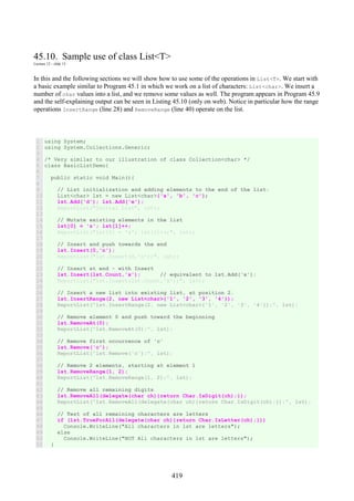419
45.10. Sample use of class List<T>
Lecture 12 - slide 13
In this and the following sections we will show how to use some of the operations in List<T>. We start with
a basic example similar to Program 45.1 in which we work on a list of characters: List<char>. We insert a
number of char values into a list, and we remove some values as well. The program appears in Program 45.9
and the self-explaining output can be seen in Listing 45.10 (only on web). Notice in particular how the range
operations InsertRange (line 28) and RemoveRange (line 40) operate on the list.
1
2
3
4
5
6
7
8
9
10
11
12
13
14
15
16
17
18
19
20
21
22
23
24
25
26
27
28
29
30
31
32
33
34
35
36
37
38
39
40
41
42
43
44
45
46
47
48
49
50
51
using System;
using System.Collections.Generic;
/* Very similar to our illustration of class Collection<char> */
class BasicListDemo{
public static void Main(){
// List initialization and adding elements to the end of the list:
List<char> lst = new List<char>{'a', 'b', 'c'};
lst.Add('d'); lst.Add('e');
ReportList("Initial List", lst);
// Mutate existing elements in the list
lst[0] = 'z'; lst[1]++;
ReportList("lst[0] = 'z'; lst[1]++;", lst);
// Insert and push towards the end
lst.Insert(0,'n');
ReportList("lst.Insert(0,'n');", lst);
// Insert at end - with Insert
lst.Insert(lst.Count,'x'); // equivalent to lst.Add('x');
ReportList("lst.Insert(lst.Count,'x');", lst);
// Insert a new list into existing list, at position 2.
lst.InsertRange(2, new List<char>{'1', '2', '3', '4'});
ReportList("lst.InsertRange(2, new List<char>{'1', '2', '3', '4'});", lst);
// Remove element 0 and push toward the beginning
lst.RemoveAt(0);
ReportList("lst.RemoveAt(0);", lst);
// Remove first occurrence of 'c'
lst.Remove('c');
ReportList("lst.Remove('c');", lst);
// Remove 2 elements, starting at element 1
lst.RemoveRange(1, 2);
ReportList("lst.RemoveRange(1, 2);", lst);
// Remove all remaining digits
lst.RemoveAll(delegate(char ch){return Char.IsDigit(ch);});
ReportList("lst.RemoveAll(delegate(char ch){return Char.IsDigit(ch);});", lst);
// Test of all remaining characters are letters
if (lst.TrueForAll(delegate(char ch){return Char.IsLetter(ch);}))
Console.WriteLine("All characters in lst are letters");
else
Console.WriteLine("NOT All characters in lst are letters");
}
 