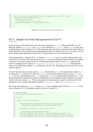 420
52
53
54
55
56
57
58
59
60
public static void ReportList<T>(string explanation, List<T> list){
Console.WriteLine(explanation);
foreach(T el in list)
Console.Write("{0, 3}", el);
Console.WriteLine(); Console.WriteLine();
}
}
Program 45.9 Basic operations on a List of characters.
45.11. Sample use of the Find operations in List<T>
Lecture 12 - slide 14
In this section we will illustrate how to use the search operations in List<T>. More specifically, we will
apply the methods Find, FindAll and IndexOf on an instance of List<Point>, where Point is a type, such
as defined by the struct in Program 14.12. The operations discussed in this section do all use linear search. It
means that they work by looking at one element after the other, in a rather trivial way. As a contrast, we will
look at binary search operations in Section 45.13, which searches in a "more advanced" way.
In the program below - Program 45.11 - we declare a List<Point> in line 11, and we add six points to the
list in line 13-16. In line 20 we shown how to use Find to locate the first point in the list whose x-coordinate
is equal to 5. The same is shown in line 25. The difference between the two uses of Find is that the first
relies on a delegate given on the fly: delegate(Point q){return (q.Getx() == 5);}, while the other
relies on an existing static method FindX5 (defined in line 40 - 42). The approach shown in line 20 is, in my
opinion, superior.
In line 29 we show how to use the variant FindAll, which returns a Point list instead of just a single Point,
as returned by Find. In line 36 we show how IndexOf can be used to find the index of a given Point in a
Point list. It is worth asking how the Point parameter of IndexOf is compared with the points in Point list.
The documentation states that the points are compared by use of the default equality comparer of the type T,
which in our case is struct Point. We have discussed the default equality comparer in Section 42.9 in the
slipstream of our coverage of the generic interfaces IEquatable<T> and IEqualityComparer<T>.
We use the static method ReportList to show a Point list on standard output. We call ReportList several
times in Program 45.11. The program output is shown in Listing 45.12.
1
2
3
4
5
6
7
8
9
10
11
12
13
14
15
16
using System;
using System.Collections.Generic;
class C{
public static void Main(){
System.Threading.Thread.CurrentThread.CurrentCulture =
new System.Globalization.CultureInfo("en-US");
List<Point> pointLst = new List<Point>();
// Construct points and point list:
pointLst.Add(new Point(0,0)); pointLst.Add(new Point(5, 9));
pointLst.Add(new Point(5,4)); pointLst.Add(new Point(7.1,-13));
pointLst.Add(new Point(5,-2)); pointLst.Add(new Point(14,-3.4));
 