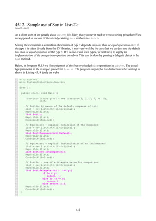 422
45.12. Sample use of Sort in List<T>
Lecture 12 - slide 15
As a client user of the generic class List<T> it is likely that you never need to write a sorting procedure! You
are supposed to use one of the already existing Sort methods in List<T>.
Sorting the elements in a collection of elements of type T depends on a less than or equal operation on T. If
the type T is taken directly from the C# libraries, it may very well be the case that we can just use the default
less than or equal operation of the type T. If T is one of our own types, we will have to supply an
implementation of the comparison operation ourselves. This can be done by passing a delegate object to the
Sort method.
Below, in Program 45.13 we illustrate most of the four overloaded Sort operations in List<T>. The actual
type parameter in the example, passed for T, is int. The program output (the lists before and after sorting) is
shown in Listing 45.14 (only on web).
1
2
3
4
5
6
7
8
9
10
11
12
13
14
15
16
17
18
19
20
21
22
23
24
25
26
27
28
29
30
31
32
33
34
35
36
37
38
39
40
41
42
43
44
using System;
using System.Collections.Generic;
class C{
public static void Main(){
List<int> listOriginal = new List<int>{5, 3, 2, 7, -4, 0},
list;
// Sorting by means of the default comparer of int:
list = new List<int>(listOriginal);
ReportList(list);
list.Sort();
ReportList(list);
Console.WriteLine();
// Equivalent - explicit notatation of the Comparer:
list = new List<int>(listOriginal);
ReportList(list);
list.Sort(Comparer<int>.Default);
ReportList(list);
Console.WriteLine();
// Equivalent - explicit instantiation of an IntComparer:
list = new List<int>(listOriginal);
ReportList(list);
list.Sort(new IntComparer());
ReportList(list);
Console.WriteLine();
// Similar - use of a delegate value for comparison:
list = new List<int>(listOriginal);
ReportList(list);
list.Sort(delegate(int x, int y){
if (x < y)
return -1;
else if (x == y)
return 0;
else return 1;});
ReportList(list);
Console.WriteLine();
}
 