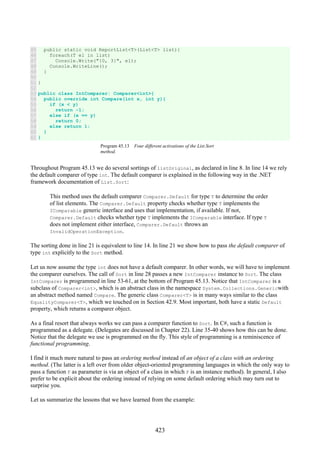 423
45
46
47
48
49
50
51
52
53
54
55
56
57
58
59
60
61
public static void ReportList<T>(List<T> list){
foreach(T el in list)
Console.Write("{0, 3}", el);
Console.WriteLine();
}
}
public class IntComparer: Comparer<int>{
public override int Compare(int x, int y){
if (x < y)
return -1;
else if (x == y)
return 0;
else return 1;
}
}
Program 45.13 Four different activations of the List.Sort
method.
Throughout Program 45.13 we do several sortings of listOriginal, as declared in line 8. In line 14 we rely
the default comparer of type int. The default comparer is explained in the following way in the .NET
framework documentation of List.Sort:
This method uses the default comparer Comparer.Default for type T to determine the order
of list elements. The Comparer.Default property checks whether type T implements the
IComparable generic interface and uses that implementation, if available. If not,
Comparer.Default checks whether type T implements the IComparable interface. If type T
does not implement either interface, Comparer.Default throws an
InvalidOperationException.
The sorting done in line 21 is equivalent to line 14. In line 21 we show how to pass the default comparer of
type int explicitly to the Sort method.
Let us now assume the type int does not have a default comparer. In other words, we will have to implement
the comparer ourselves. The call of Sort in line 28 passes a new IntComparer instance to Sort. The class
IntComparer is programmed in line 53-61, at the bottom of Program 45.13. Notice that IntComparer is a
subclass of Comparer<int>, which is an abstract class in the namespace System.Collections.Genericwith
an abstract method named Compare. The generic class Comparer<T> is in many ways similar to the class
EqualityComparer<T>, which we touched on in Section 42.9. Most important, both have a static Default
property, which returns a comparer object.
As a final resort that always works we can pass a comparer function to Sort. In C#, such a function is
programmed as a delegate. (Delegates are discussed in Chapter 22). Line 35-40 shows how this can be done.
Notice that the delegate we use is programmed on the fly. This style of programming is a reminiscence of
functional programming.
I find it much more natural to pass an ordering method instead of an object of a class with an ordering
method. (The latter is a left over from older object-oriented programming languages in which the only way to
pass a function F as parameter is via an object of a class in which F is an instance method). In general, I also
prefer to be explicit about the ordering instead of relying on some default ordering which may turn out to
surprise you.
Let us summarize the lessons that we have learned from the example:
 