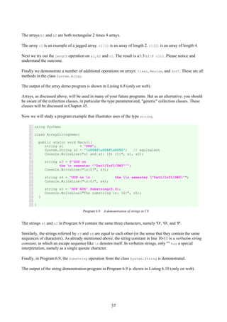 37
The arrays b1 and b2 are both rectangular 2 times 4 arrays.
The array c1 is an example of a jagged array. c1[1] is an array of length 2. c1[2] is an array of length 4.
Next we try out the Length operation on a1, b2 and c1. The result is a1:3 b2:8 c1:2. Please notice and
understand the outcome.
Finally we demonstrate a number of additional operations on arrays: Clear, Resize, and Sort. These are all
methods in the class System.Array.
The output of the array demo program is shown in Listing 6.8 (only on web).
Arrays, as discussed above, will be used in many of your future programs. But as an alternative, you should
be aware of the collection classes, in particular the type parameterized, "generic" collection classes. These
classes will be discussed in Chapter 45.
Now we will study a program example that illustrates uses of the type string.
1
2
3
4
5
6
7
8
9
10
11
12
13
14
15
16
17
18
19
20
21
using System;
class ArrayStringDemo{
public static void Main(){
string s1 = "OOP";
System.String s2 = "u004fu004fu0050"; // equivalent
Console.WriteLine("s1 and s2: {0} {1}", s1, s2);
string s3 = @"OOP on
the n semester ""Dat1/Inf1/SW3""";
Console.WriteLine("n{0}", s3);
string s4 = "OOP on n the n semester "Dat1/Inf1/SW3"";
Console.WriteLine("n{0}", s4);
string s5 = "OOP E06".Substring(0,3);
Console.WriteLine("The substring is: {0}", s5);
}
}
Program 6.9 A demonstration of strings in C#.
The strings s1 and s2 in Program 6.9 contain the same three characters, namely 'O', 'O', and 'P'.
Similarly, the strings referred by s3 and s4 are equal to each other (in the sense that they contain the same
sequences of characters). As already mentioned above, the string constant in line 10-11 is a verbatim string
constant, in which an escape sequence like n denotes itself. In verbatim strings, only "" has a special
interpretation, namely as a single quoute character.
Finally, in Program 6.9, the Substring operation from the class System.String is demonstrated.
The output of the string demonstration program in Program 6.9 is shown in Listing 6.10 (only on web).
 
