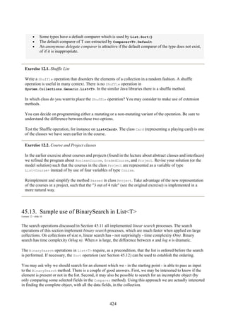 424
• Some types have a default comparer which is used by List.Sort()
• The default comparer of T can extracted by Comparer<T>.Default
• An anonymous delegate comparer is attractive if the default comparer of the type does not exist,
of if it is inappropriate.
Exercise 12.1. Shuffle List
Write a Shuffle operation that disorders the elements of a collection in a random fashion. A shuffle
operation is useful in many context. There is no Shuffle operation in
System.Collections.Generic.List<T>. In the similar Java libraries there is a shuffle method.
In which class do you want to place the Shuffle operation? You may consider to make use of extension
methods.
You can decide on programming either a mutating or a non-mutating variant of the operation. Be sure to
understand the difference between these two options.
Test the Shuffle operation, for instance on List<Card>. The class Card (representing a playing card) is one
of the classes we have seen earlier in the course.
Exercise 12.2. Course and Project classes
In the earlier exercise about courses and projects (found in the lecture about abstract classes and interfaces)
we refined the program about BooleanCourse, GradedCourse, and Project. Revise your solution (or the
model solution) such that the courses in the class Project are represented as a variable of type
List<Course> instead of by use of four variables of type Course.
Reimplement and simplify the method Passed in class Project. Take advantage of the new representation
of the courses in a project, such that the "3 out of 4 rule" (see the original exercise) is implemented in a
more natural way.
45.13. Sample use of BinarySearch in List<T>
Lecture 12 - slide 16
The search operations discussed in Section 45.11 all implemented linear search processes. The search
operations of this section implement binary search processes, which are much faster when applied on large
collections. On collections of size n, linear search has - not surprisingly - time complexity O(n). Binary
search has time complexity O(log n). When n is large, the difference between n and log n is dramatic.
The BinarySearch operations in List<T> require, as a precondition, that the list is ordered before the search
is performed. If necessary, the Sort operation (see Section 45.12) can be used to establish the ordering.
You may ask why we should search for an element which we - in the starting point - is able to pass as input
to the BinarySearch method. There is a couple of good answers. First, we may be interested to know if the
element is present or not in the list. Second, it may also be possible to search for an incomplete object (by
only comparing some selected fields in the Comparer method). Using this approach we are actually interested
in finding the complete object, with all the data fields, in the collection.
 