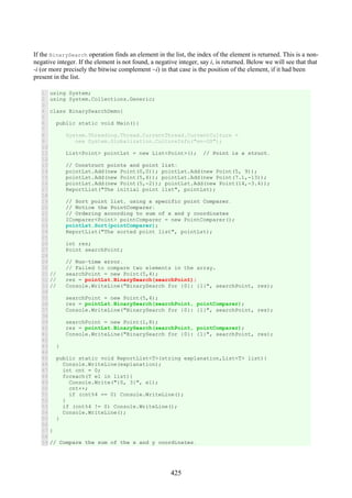 425
If the BinarySearch operation finds an element in the list, the index of the element is returned. This is a non-
negative integer. If the element is not found, a negative integer, say i, is returned. Below we will see that that
-i (or more precisely the bitwise complement ~i) in that case is the position of the element, if it had been
present in the list.
1
2
3
4
5
6
7
8
9
10
11
12
13
14
15
16
17
18
19
20
21
22
23
24
25
26
27
28
29
30
31
32
33
34
35
36
37
38
39
40
41
42
43
44
45
46
47
48
49
50
51
52
53
54
55
56
57
58
59
using System;
using System.Collections.Generic;
class BinarySearchDemo{
public static void Main(){
System.Threading.Thread.CurrentThread.CurrentCulture =
new System.Globalization.CultureInfo("en-US");
List<Point> pointLst = new List<Point>(); // Point is a struct.
// Construct points and point list:
pointLst.Add(new Point(0,0)); pointLst.Add(new Point(5, 9));
pointLst.Add(new Point(5,4)); pointLst.Add(new Point(7.1,-13));
pointLst.Add(new Point(5,-2)); pointLst.Add(new Point(14,-3.4));
ReportList("The initial point list", pointLst);
// Sort point list, using a specific point Comparer.
// Notice the PointComparer:
// Ordering according to sum of x and y coordinates
IComparer<Point> pointComparer = new PointComparer();
pointLst.Sort(pointComparer);
ReportList("The sorted point list", pointLst);
int res;
Point searchPoint;
// Run-time error.
// Failed to compare two elements in the array.
// searchPoint = new Point(5,4);
// res = pointLst.BinarySearch(searchPoint);
// Console.WriteLine("BinarySearch for {0}: {1}", searchPoint, res);
searchPoint = new Point(5,4);
res = pointLst.BinarySearch(searchPoint, pointComparer);
Console.WriteLine("BinarySearch for {0}: {1}", searchPoint, res);
searchPoint = new Point(1,8);
res = pointLst.BinarySearch(searchPoint, pointComparer);
Console.WriteLine("BinarySearch for {0}: {1}", searchPoint, res);
}
public static void ReportList<T>(string explanation,List<T> list){
Console.WriteLine(explanation);
int cnt = 0;
foreach(T el in list){
Console.Write("{0, 3}", el);
cnt++;
if (cnt%4 == 0) Console.WriteLine();
}
if (cnt%4 != 0) Console.WriteLine();
Console.WriteLine();
}
}
// Compare the sum of the x and y coordinates.
 