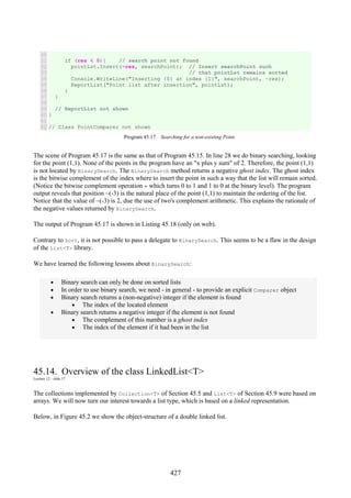 427
30
31
32
33
34
35
36
37
38
39
40
41
42
if (res < 0){ // search point not found
pointLst.Insert(~res, searchPoint); // Insert searchPoint such
// that pointLst remains sorted
Console.WriteLine("Inserting {0} at index {1}", searchPoint, ~res);
ReportList("Point list after insertion", pointLst);
}
}
// ReportList not shown
}
// Class PointComparer not shown
Program 45.17 Searching for a non-existing Point.
The scene of Program 45.17 is the same as that of Program 45.15. In line 28 we do binary searching, looking
for the point (1,1). None of the points in the program have an "x plus y sum" of 2. Therefore, the point (1,1)
is not located by BinarySearch. The BinarySearch method returns a negative ghost index. The ghost index
is the bitwise complement of the index where to insert the point in such a way that the list will remain sorted.
(Notice the bitwise complement operation ~ which turns 0 to 1 and 1 to 0 at the binary level). The program
output reveals that position ~(-3) is the natural place of the point (1,1) to maintain the ordering of the list.
Notice that the value of ~(-3) is 2, due the use of two's complement arithmetic. This explains the rationale of
the negative values returned by BinarySearch.
The output of Program 45.17 is shown in Listing 45.18 (only on web).
Contrary to Sort, it is not possible to pass a delegate to BinarySearch. This seems to be a flaw in the design
of the List<T> library.
We have learned the following lessons about BinarySearch:
• Binary search can only be done on sorted lists
• In order to use binary search, we need - in general - to provide an explicit Comparer object
• Binary search returns a (non-negative) integer if the element is found
• The index of the located element
• Binary search returns a negative integer if the element is not found
• The complement of this number is a ghost index
• The index of the element if it had been in the list
45.14. Overview of the class LinkedList<T>
Lecture 12 - slide 17
The collections implemented by Collection<T> of Section 45.5 and List<T> of Section 45.9 were based on
arrays. We will now turn our interest towards a list type, which is based on a linked representation.
Below, in Figure 45.2 we show the object-structure of a double linked list.
 