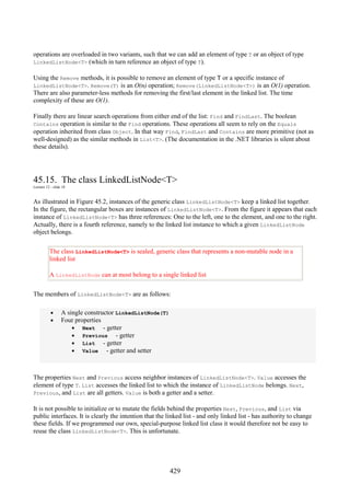 429
operations are overloaded in two variants, such that we can add an element of type T or an object of type
LinkedListNode<T> (which in turn reference an object of type T).
Using the Remove methods, it is possible to remove an element of type T or a specific instance of
LinkedListNode<T>. Remove(T) is an O(n) operation; Remove(LinkedListNode<T>) is an O(1) operation.
There are also parameter-less methods for removing the first/last element in the linked list. The time
complexity of these are O(1).
Finally there are linear search operations from either end of the list: Find and FindLast. The boolean
Contains operation is similar to the Find operations. These operations all seem to rely on the Equals
operation inherited from class Object. In that way Find, FindLast and Contains are more primitive (not as
well-designed) as the similar methods in List<T>. (The documentation in the .NET libraries is silent about
these details).
45.15. The class LinkedListNode<T>
Lecture 12 - slide 18
As illustrated in Figure 45.2, instances of the generic class LinkedListNode<T> keep a linked list together.
In the figure, the rectangular boxes are instances of LinkedListNode<T>. From the figure it appears that each
instance of LinkedListNode<T> has three references: One to the left, one to the element, and one to the right.
Actually, there is a fourth reference, namely to the linked list instance to which a given LinkedListNode
object belongs.
The class LinkedListNode<T> is sealed, generic class that represents a non-mutable node in a
linked list
A LinkedListNode can at most belong to a single linked list
The members of LinkedListNode<T> are as follows:
• A single constructor LinkedListNode(T)
• Four properties
• Next - getter
• Previous - getter
• List - getter
• Value - getter and setter
The properties Next and Previous access neighbor instances of LinkedListNode<T>. Value accesses the
element of type T. List accesses the linked list to which the instance of LinkedListNode belongs. Next,
Previous, and List are all getters. Value is both a getter and a setter.
It is not possible to initialize or to mutate the fields behind the properties Next, Previous, and List via
public interfaces. It is clearly the intention that the linked list - and only linked list - has authority to change
these fields. If we programmed our own, special-purpose linked list class it would therefore not be easy to
reuse the class LinkedListNode<T>. This is unfortunate.
 