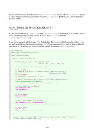 430
Related to the discussion about the interface of LinkedListNode<T> we may ask how LinkedList is allowed
to access the private/internal details of an instance of LinkedListNode. The best guess seems to be that the
fields are internal.
45.16. Sample use of class LinkedList<T>
Lecture 12 - slide 19
We will illustrate the use of LinkedList<T> and LinkedListNode<T> in Program 45.19. In line 8 we make a
linked list of integers from an array. Notice the use of the LinkedList constructor
LinkedList(IEnumerable<T>).
In line 16 we attempt to add the integer 17 to the linked list. This is not possible, because the method Add is
not easily available, see the discussion in Section 45.14. If we insist to use Add, it must be done as in line 20.
Most likely, you should use one of the Add variants instead, for instance AddFirst or AddLast.
1
2
3
4
5
6
7
8
9
10
11
12
13
14
15
16
17
18
19
20
21
22
23
24
25
26
27
28
29
30
31
32
33
34
35
36
37
38
39
40
41
42
43
using System;
using System.Collections.Generic;
class LinkedListDemo{
public static void Main(){
LinkedList<int> lst = new LinkedList<int>(
new int[]{5, 3, 2, 7, -4, 0});
ReportList("Initial LinkedList", lst);
// Using Add.
// Compile-time error: 'LinkedList<int>' does not contain a
// definition for 'Add'
// lst.Add(17);
// ReportList("lst.Add(17);" lst);
// Add is implemented as an explicit interface implementation
((ICollection<int>)lst).Add(17);
ReportList("((ICollection<int>)lst).Add(17);", lst);
// Using AddFirst and AddLast
lst.AddFirst(-88);
lst.AddLast(88);
ReportList("lst.AddFirst(-88); lst.AddFirst(88);", lst);
// Using Remove.
lst.Remove(17);
ReportList("lst.Remove(17);", lst);
// Using RemoveFirst and RemoveLast
lst.RemoveFirst(); lst.RemoveLast();
ReportList("lst.RemoveFirst(); lst.RemoveLast();", lst);
// Using Clear
lst.Clear();
ReportList("lst.Clear();", lst);
}
public static void ReportList<T>(string explanation, LinkedList<T> list){
Console.WriteLine(explanation);
 