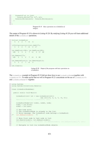 431
44
45
46
47
48
49
foreach(T el in list)
Console.Write("{0, 4}", el);
Console.WriteLine(); Console.WriteLine();
}
}
Program 45.19 Basic operations on a LinkedList of
integers.
The output of Program 45.19 is shown in Listing 45.20. By studying Listing 45.20 you will learn additional
details of the LinkedList operations.
1
2
3
4
5
6
7
8
9
10
11
12
13
14
15
16
Initial LinkedList
5 3 2 7 -4 0
((ICollection<int>)lst).Add(17);
5 3 2 7 -4 0 17
lst.AddFirst(-88); lst.AddFirst(88);
-88 5 3 2 7 -4 0 17 88
lst.Remove(17);
-88 5 3 2 7 -4 0 88
lst.RemoveFirst(); lst.RemoveLast();
5 3 2 7 -4 0
lst.Clear();
Listing 45.20 Output of the program with basic operations on
a LinkedList.
The LinkedList example in Program 45.19 did not show how to use LinkedListNodes together with
LinkedList<T>. To make up for that we will in Program 45.21 concentrate on the use of LinkedList<T>
and LinkedListNode<T> together.
1
2
3
4
5
6
7
8
9
10
11
12
13
14
15
16
17
18
19
20
21
22
23
24
25
using System;
using System.Collections.Generic;
class LinkedListNodeDemo{
public static void Main(){
LinkedList<int> lst = new LinkedList<int>(
new int[]{5, 3, 2, 7, -4, 0});
ReportList("Initial LinkedList", lst);
LinkedListNode<int> node1, node2, node;
node1 = lst.First;
node2 = lst.Last;
// Run-time error.
// The LinkedListNode is already in the list.
// Error message: The LinkedList node belongs a LinkedList.
/* lst.AddLast(node1); */
// Move first node to last node in list
lst.Remove(node1); lst.AddLast(node1);
ReportList("node1 = lst.First; lst.Remove(node1); lst.AddLast(node1);", lst);
// Navigate in list via LinkedListNode objects
 