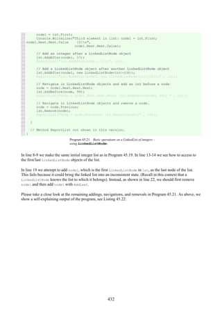 432
26
27
28
29
30
31
32
33
34
35
36
37
38
39
40
41
42
43
44
45
46
47
48
49
50
51
node1 = lst.First;
Console.WriteLine("Third element in list: node1 = lst.First;
node1.Next.Next.Value {0}n",
node1.Next.Next.Value);
// Add an integer after a LinkedListNode object
lst.AddAfter(node1, 17);
ReportList("lst.AddAfter(node1, 17);", lst);
// Add a LinkedListNode object after another LinkedListNode object
lst.AddAfter(node1, new LinkedListNode<int>(18));
ReportList("lst.AddAfter(node1, new LinkedListNode<int>(18));" , lst);
// Navigate in LinkedListNode objects and add an int before a node:
node = node1.Next.Next.Next;
lst.AddBefore(node, 99);
ReportList("node = node1.Next.Next.Next; lst.AddBefore(node, 99); " , lst);
// Navigate in LinkedListNode objects and remove a node.
node = node.Previous;
lst.Remove(node);
ReportList("node = node.Previous; lst.Remove(node);" , lst);
}
// Method ReportList not shown in this version.
}
Program 45.21 Basic operations on a LinkedList of integers -
using LinkedListNodes.
In line 8-9 we make the same initial integer list as in Program 45.19. In line 13-14 we see how to access to
the first/last LinkedListNode objects of the list.
In line 19 we attempt to add node1, which is the first LinkedListNode in lst, as the last node of the list.
This fails because it could bring the linked list into an inconsistent state. (Recall in this context that a
LinkedListNode knows the list to which it belongs). Instead, as shown in line 22, we should first remove
node1 and then add node1 with AddLast.
Please take a close look at the remaining addings, navigations, and removals in Program 45.21. As above, we
show a self-explaining output of the program, see Listing 45.22.
 