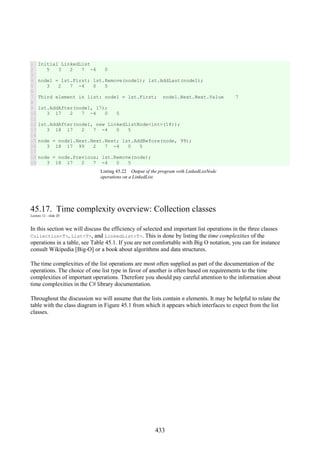 433
1
2
3
4
5
6
7
8
9
10
11
12
13
14
15
16
17
18
19
Initial LinkedList
5 3 2 7 -4 0
node1 = lst.First; lst.Remove(node1); lst.AddLast(node1);
3 2 7 -4 0 5
Third element in list: node1 = lst.First; node1.Next.Next.Value 7
lst.AddAfter(node1, 17);
3 17 2 7 -4 0 5
lst.AddAfter(node1, new LinkedListNode<int>(18));
3 18 17 2 7 -4 0 5
node = node1.Next.Next.Next; lst.AddBefore(node, 99);
3 18 17 99 2 7 -4 0 5
node = node.Previous; lst.Remove(node);
3 18 17 2 7 -4 0 5
Listing 45.22 Output of the program with LinkedListNode
operations on a LinkedList.
45.17. Time complexity overview: Collection classes
Lecture 12 - slide 20
In this section we will discuss the efficiency of selected and important list operations in the three classes
Collection<T>, List<T>, and LinkedList<T>. This is done by listing the time complexities of the
operations in a table, see Table 45.1. If you are not comfortable with Big O notation, you can for instance
consult Wikipedia [Big-O] or a book about algorithms and data structures.
The time complexities of the list operations are most often supplied as part of the documentation of the
operations. The choice of one list type in favor of another is often based on requirements to the time
complexities of important operations. Therefore you should pay careful attention to the information about
time complexities in the C# library documentation.
Throughout the discussion we will assume that the lists contain n elements. It may be helpful to relate the
table with the class diagram in Figure 45.1 from which it appears which interfaces to expect from the list
classes.
 