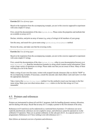 38
Exercise 2.5. Use of array types
Based on the inspiration from the accompanying example, you are in this exercise supposed to experiment
with some simple C# arrays.
First, consult the documentation of the class System.Array. Please notice the properties and methods that
are available on arrays in C#.
Declare, initialize, and print an array of names (e.g. array of strings) of all members of your group.
Sort the array, and search for a given name using System.Array.BinarySearch method.
Reverse the array, and make sure that the reversing works.
Exercise 2.6. Use of string types
Based on the inspiration from the accompanying example, you are in this exercise supposed to experiment
with some simple C# strings.
First, consult the documentation of the class System.String - either in your documentation browser or at
msdn.microsoft.com. Read the introduction (remarks) to string which contains useful information! There
exists a large variety of operations on strings. Please make sure that you are aware of these. Many of them
will help you a lot in the future!
Make a string of your own first name, written with escaped Unicode characters (like we did for "OOP" in
the accompanying example). If necessary, consult the unicode code charts (Basic Latin and Latin-1) to find
the appropriate characters.
Take a look at the System.String.Insert method. Use this method to insert your last name in the first
name string. Make your own observations about Insert relative to the fact that strings in C# are
immutable.
6.5. Pointers and references
Lecture 2 - slide 11
Pointers are instrumental in almost all real-life C programs, both for handling dynamic memory allocation,
and for dealing with arrays. Recall that an array in C is simply a pointer to the first element of the array.
References in C# (and Java) can be understood as a restricted form of pointers. C# references are never
explicitly dereferenced, references are not coupled to arrays, and references cannot be operated on via the
arithmetic C# operators; There are no pointer arithmetic in (the safe part of) C#. As a special notice to C++
programmers: References in C# have nothing to do with references in C++.
Here follows an itemized overview of pointers and references.
 