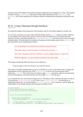 435
references need to be assigned. The number of pointer assignments do not depend on n). Thus, when applied
on objects of type LinkedListNode the runtime of these three operations are O(1). RemoveFirst and
RemoveLast are of time complexity O(1) because a linked list maintain direct references to both ends of the
list.
45.18. Using Collections through Interfaces
Lecture 12 - slide 21
We started this chapter with a discussion of list interfaces, and we will end the chapter in a similar way.
It is, of course, necessary to use one of the collection classes (such as List<T>) when you need a collection
in your program. The morale of this section is, however, that you should not use list classes more than
necessary. In short, you should typically use List<T> or Collection<T> (for some type T) when you make a
collection object. All other places you are better off using one of the interface types, such as IList<T>. The
key observations can be summarized as follows.
It is an advantage to use collections via interfaces instead of classes
If possible, only use collection classes in instantiations, just after new
This leads to programs with fewer bindings to concrete implementations of collections
With this approach, it is easy to replace a collection class with another
Thus, please consider the following when you use collections:
Program against collection interfaces, not collection classes
If the types of variables and parameters are given as interfaces it is easy, a later point in time, to change the
representation of your collections (say, from Collection<T> to one of your own collections which
implements Ilist<T>). Notice that if you, for instance, apply List<T> operations, which are not prescribed
by one of the interfaces, you need to declare your list of type List<T> for some type T.
Let us illustrate how this can be done in Program 45.23. The thing to notice is that the only place we refer to
a list class (here Collection<Animal>() ) is in line 9: new Collection<Animal>. All other places, as
emphasized with purple, we use the interface ICollection<Animal>. If we, tomorrow, wish to change the
representation of the animal collection, the only place to modify is line 9.
1
2
3
4
5
6
7
8
9
10
11
12
using System;
using System.Collections.Generic;
using System.Collections.ObjectModel;
class CollectionInterfaceDemo{
public static void Main(){
ICollection<Animal> lst = new Collection<Animal>();
// Add elements to the end of the empty list:
lst.Add(new Animal("Cat")); lst.Add(new Animal("Dog", Sex.Female));
 