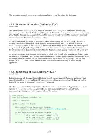 439
The properties Keys and Values return collections of the keys and the values of a dictionary.
46.3. Overview of the class Dictionary<K,V>
Lecture 12 - slide 26
The generic class Dictionary<K,V> is based on hashtables. Dictionary<K,V> implements the interface
IDictionary<K,V> as described in Section 46.2. Almost all methods and properties of Dictionary<K,V> are
prescribed by the direct and indirect interfaces of the class. In the web version of the material we enumerate
the most important operations of Dictionary<K,V>.
As it appears from the discussion of dictionaries above, it is necessary that two keys can be compared for
equality. The equality comparison can be provided in several different ways. It is possible to pass an
EqualityComparer object to the Dictionary constructor. Alternatively, we fall back on the default equality
comparer of the key type K. The property Comparer of class Dictionary<K,V> returns the comparer used
for key comparison in the current dictionary. See also the discussion of equality comparison in Section 42.9.
As already mentioned, a dictionary is implemented as a hash table. A hash table provides very fast access to
the a value of a given key. Under normal circumstances - and with a good hash function - the run times of the
access operations are constant (the run times do not depend on the size of the dictionary). Thus, the time
complexity is O(1). Please consult Section 46.6 for more details on the efficiency of the dictionary
operations.
46.4. Sample use of class Dictionary<K,V>
Lecture 12 - slide 27
In this section we will illustrate the use of dictionaries with a simple example. We go for a dictionary that
maps objects of type Person to objects of type BankAccount. Given a Person object (the key) we wish to
have efficient access to the person's BankAccount (the value).
The class Person is similar to Program 20.3. The class BankAccount is similar to Program 25.1. The exact
versions of Person and BankAccount, as used in the dictionary example, can be accessed via the
accompanying slide page, or via the program index of this lecture.
1
2
3
4
5
6
7
8
9
10
11
12
13
14
15
16
17
using System;
using System.Collections.Generic;
class DictionaryDemo{
public static void Main(){
IDictionary<Person, BankAccount> bankMap =
new Dictionary<Person,BankAccount>(new PersonComparer());
// Make bank accounts and person objects
BankAccount ba1 = new BankAccount("Kurt", 0.01),
ba2 = new BankAccount("Maria", 0.02),
ba3 = new BankAccount("Francoi", 0.03),
ba4 = new BankAccount("Unknown", 0.04);
Person p1 = new Person("Kurt"),
 