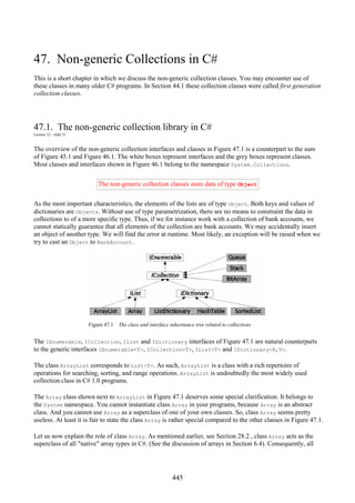 445
47. Non-generic Collections in C#
This is a short chapter in which we discuss the non-generic collection classes. You may encounter use of
these classes in many older C# programs. In Section 44.1 these collection classes were called first generation
collection classes.
47.1. The non-generic collection library in C#
Lecture 12 - slide 31
The overview of the non-generic collection interfaces and classes in Figure 47.1 is a counterpart to the sum
of Figure 45.1 and Figure 46.1. The white boxes represent interfaces and the grey boxes represent classes.
Most classes and interfaces shown in Figure 46.1 belong to the namespace System.Collections.
The non-generic collection classes store data of type Object
As the most important characteristics, the elements of the lists are of type Object. Both keys and values of
dictionaries are Objects. Without use of type parametrization, there are no means to constraint the data in
collections to of a more specific type. Thus, if we for instance work with a collection of bank accounts, we
cannot statically guarantee that all elements of the collection are bank accounts. We may accidentally insert
an object of another type. We will find the error at runtime. Most likely, an exception will be raised when we
try to cast an Object to BankAccount.
Figure 47.1 The class and interface inheritance tree related to collections
The IEnumerable, ICollection, IList and IDictionary interfaces of Figure 47.1 are natural counterparts
to the generic interfaces IEnumerable<T>, ICollection<T>, IList<T> and IDictionary<K,V>.
The class ArrayList corresponds to List<T>. As such, ArrayList is a class with a rich repertoire of
operations for searching, sorting, and range operations. ArrayList is undoubtedly the most widely used
collection class in C# 1.0 programs.
The Array class shown next to ArrayList in Figure 47.1 deserves some special clarification. It belongs to
the System namespace. You cannot instantiate class Array in your programs, because Array is an abstract
class. And you cannot use Array as a superclass of one of your own classes. So, class Array seems pretty
useless. At least it is fair to state the class Array is rather special compared to the other classes in Figure 47.1.
Let us now explain the role of class Array. As mentioned earlier, see Section 28.2 , class Array acts as the
superclass of all "native" array types in C#. (See the discussion of arrays in Section 6.4). Consequently, all
 
