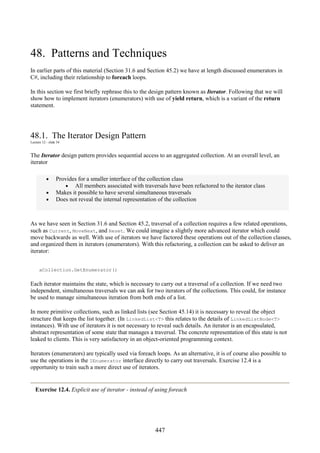 447
48. Patterns and Techniques
In earlier parts of this material (Section 31.6 and Section 45.2) we have at length discussed enumerators in
C#, including their relationship to foreach loops.
In this section we first briefly rephrase this to the design pattern known as Iterator. Following that we will
show how to implement iterators (enumerators) with use of yield return, which is a variant of the return
statement.
48.1. The Iterator Design Pattern
Lecture 12 - slide 34
The Iterator design pattern provides sequential access to an aggregated collection. At an overall level, an
iterator
• Provides for a smaller interface of the collection class
• All members associated with traversals have been refactored to the iterator class
• Makes it possible to have several simultaneous traversals
• Does not reveal the internal representation of the collection
As we have seen in Section 31.6 and Section 45.2, traversal of a collection requires a few related operations,
such as Current, MoveNext, and Reset. We could imagine a slightly more advanced iterator which could
move backwards as well. With use of iterators we have factored these operations out of the collection classes,
and organized them in iterators (enumerators). With this refactoring, a collection can be asked to deliver an
iterator:
aCollection.GetEnumerator()
Each iterator maintains the state, which is necessary to carry out a traversal of a collection. If we need two
independent, simultaneous traversals we can ask for two iterators of the collections. This could, for instance
be used to manage simultaneous iteration from both ends of a list.
In more primitive collections, such as linked lists (see Section 45.14) it is necessary to reveal the object
structure that keeps the list together. (In LinkedList<T> this relates to the details of LinkedListNode<T>
instances). With use of iterators it is not necessary to reveal such details. An iterator is an encapsulated,
abstract representation of some state that manages a traversal. The concrete representation of this state is not
leaked to clients. This is very satisfactory in an object-oriented programming context.
Iterators (enumerators) are typically used via foreach loops. As an alternative, it is of course also possible to
use the operations in the IEnumerator interface directly to carry out traversals. Exercise 12.4 is a
opportunity to train such a more direct use of iterators.
Exercise 12.4. Explicit use of iterator - instead of using foreach
 