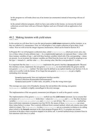 448
In this program we will make direct use of an iterator (an enumerator) instead of traversing with use of
foreach.
In the animal collection program, which we have seen earlier in this lecture, we traverse the animal
collections several times with use of foreach. Replace each use of foreach with an application of an
iterator.
48.2. Making iterators with yield return
Lecture 12 - slide 35
In this section we will show how to use the special-purpose yield return statement to define iterators, or as
they are called in C#, enumerators. First, we will program a very simple collection of up to three, fixed
values. Next we will revisit the integer sequence enumeration, which can be found in Section 58.3.
In Program 48.1 we will program a collection class, called GivenCollection, which just covers zero, one,
two or three values of some arbitrary type T. As a simpleminded approach, we represent these T values with
three instance variables of type T, and with three boolean variables which tells if the corresponding T values
are present. As an invariant, the instance variables are filled from the lower end. It would be tempting to use
the type T? instead of T, and the value null for a missing value. But this is not possible if T is class.
It is important that the class GivenCollection implements the generic interface IEnumerable<T>. Because
this interface, in turn, implements the non-generic IEnumerable, we must both define the generic and the
non-generic GetEnumerator method. The latter must be defined as an explicit interface (see Section 31.8), in
order not to conflict with the former. If we forget the non-generic GetEnumerator, we get a slightly
misleading error message:
'GivenCollection<T>' does not implement interface member
'System.Collections.IEnumerable.GetEnumerator()'.
'GivenCollection<T>' is either static, not public, or has the wrong return type.
This message can cause a lot of headache, because the real problem (the missing, non-generic
GetEnumerator method) is slightly camouflaged in the error message.
The implementation of the non-generic enumerator just delegates its work to the generic version.
The implementation of the generic Enumerator method uses the yield return statement. Let us assume that
an instance of GivenCollection<T> holds three T values (in first, second, and third). The three boolean
variables firstDefined, secondDefined, and thirdDefined are all true. The GetEnumerator method has
three yield return statements in sequence (see line 50-52). By means of these, GetEnumerator can return
three values before it is done. This is entirely different from a normal method, which only returns once (after
which it is done). The GetEnumerator in class GivenCollection acts as a coroutine in relation to its calling
place (which is the foreach statement in the client program Program 48.2). A coroutine can resume
execution at the place where execution stopped in an earlier call. A normal method always (re)starts from its
first statement each time it is called.
 