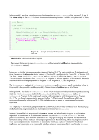 450
In Program 48.2 we show a simple program that instantiates a GivenCollection of the integers 7, 5, and 3.
The foreach loop in line 11-12 traverses the three corresponding instance variables, and prints each of them.
1
2
3
4
5
6
7
8
9
10
11
12
13
14
15
16
17
using System;
class Client{
public static void Main(){
GivenCollection<int> gc = new GivenCollection<int>(7,5,3);
Console.WriteLine("Number of elements in givenCollection: {0}",
gc.Count());
foreach(int i in gc){ // Output: 7 5 3
Console.WriteLine(i);
}
}
}
Program 48.2 A sample iteration of the three instance variable
collection.
Exercise 12.5. The iterator behind a yield
Reprogram the iterator in class GivenCollection without using the yield return statement in the
GetEnumerator method.
Let us now revisit the integer enumeration classes of Section 58.3. The main point in our first discussion of
these classes was the Composite design pattern, cf. Section 32.1, as illustrated in Figure 58.1 of Section 58.3.
The three classes IntInterval, IntSingular, and IntCompSeq all inherit the abstract class IntSequece.
You can examine the abstract class IntSequence in Program 58.9 in the appendix of this material. The three
concrete subclasses were programmed in Program 58.10, Program 58.11, and Program 58.12.
The GetEnumerator methods of IntInterval, IntSingular, and IntCompSeq are all emphasized below in
Program 48.3, Program 48.4, and Program 48.5. Notice the use of yield return in all of them.
In Program 48.3 the if-else of GetEnumerator in line 19-24 distinguishes between increasing and decreasing
intervals. The GetEnumerator method of IntSingular is trivial. The GetEnumerator method of
IntCompSeq in Program 48.5 is surprisingly simple - at least compared with the counterpart in Program
58.12. The two foreach statements (in sequence) in line 19-22 activate all the machinery, which we
programmed manually in Program 58.12. This includes recursive access to enumerators of composite
sequences.
The simplicity of enumerators, programmed with yield return, is noteworthy compared to all the underlying
stuff of explicitly programmed classes that implement the interface IEnumerator.
Iterators (iterator blocks), programmed with yield return, are only allowed to appear in methods that
implement an enumerator or an enumerable interface (such as IEnumerator or IEnumerator and their
generic counterparts). Such methods are handled in a very special way by the compiler, and a number of
restrictions apply to these methods. The compiler generates all the machinery, which we program ourselves
when a class implements the enumerator or enumerable interfaces. Methods with iterator blocks that
implement and enumerator or an enumerable interface return an enumerator object, on which the MoveNext
 