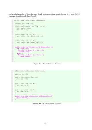 451
can be called a number of times. For more details on iterators please consult Section 10.14 in the C# 3.0
Language Specification [csharp-3-spec].
1
2
3
4
5
6
7
8
9
10
11
12
13
14
15
16
17
18
19
20
21
22
23
24
25
26
27
public class IntInterval: IntSequence{
private int from, to;
public IntInterval(int from, int to){
this.from = from;
this.to = to;
}
public override int? Min{
get {return Math.Min(from,to);}
}
public override int? Max{
get {return Math.Max(from,to);}
}
public override IEnumerator GetEnumerator (){
if (from < to)
for(int i = from; i <= to; i++)
yield return i;
else
for(int i = from; i >= to; i--)
yield return i;
}
}
Program 48.3 The class IntInterval - Revisited.
1
2
3
4
5
6
7
8
9
10
11
12
13
14
15
16
17
18
19
20
public class IntSingular: IntSequence{
private int it;
public IntSingular(int it){
this.it = it;
}
public override int? Min{
get {return it;}
}
public override int? Max{
get {return it;}
}
public override IEnumerator GetEnumerator(){
yield return it;
}
}
Program 48.4 The class IntSingular - Revisited.
 