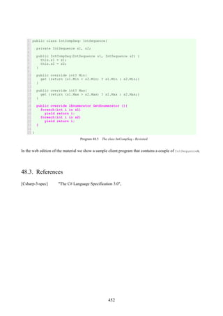 452
1
2
3
4
5
6
7
8
9
10
11
12
13
14
15
16
17
18
19
20
21
22
23
24
25
public class IntCompSeq: IntSequence{
private IntSequence s1, s2;
public IntCompSeq(IntSequence s1, IntSequence s2) {
this.s1 = s1;
this.s2 = s2;
}
public override int? Min{
get {return (s1.Min < s2.Min) ? s1.Min : s2.Min;}
}
public override int? Max{
get {return (s1.Max > s2.Max) ? s1.Max : s2.Max;}
}
public override IEnumerator GetEnumerator (){
foreach(int i in s1)
yield return i;
foreach(int i in s2)
yield return i;
}
}
Program 48.5 The class IntCompSeq - Revisited.
In the web edition of the material we show a sample client program that contains a couple of IntSequences.
48.3. References
[Csharp-3-spec] "The C# Language Specification 3.0",
 