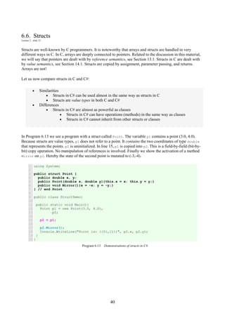 40
6.6. Structs
Lecture 2 - slide 12
Structs are well-known by C programmers. It is noteworthy that arrays and structs are handled in very
different ways in C. In C, arrays are deeply connected to pointers. Related to the discussion in this material,
we will say that pointers are dealt with by reference semantics, see Section 13.1. Structs in C are dealt with
by value semantics, see Section 14.1. Structs are copied by assignment, parameter passing, and returns.
Arrays are not!
Let us now compare structs in C and C#:
• Similarities
• Structs in C# can be used almost in the same way as structs in C
• Structs are value types in both C and C#
• Differences
• Structs in C# are almost as powerful as classes
• Structs in C# can have operations (methods) in the same way as classes
• Structs in C# cannot inherit from other structs or classes
In Program 6.13 we see a program with a struct called Point. The variable p1 contains a point (3.0, 4.0).
Because structs are value types, p1 does not refer to a point. It contains the two coordinates of type double
that represents the points. p2 is uninitialized. In line 15, p1 is copied into p2. This is a field-by-field (bit-by-
bit) copy operation. No manipulation of references is involved. Finally we show the activation of a method
Mirror on p2. Hereby the state of the second point is mutated to (-3,-4).
1
2
3
4
5
6
7
8
9
10
11
12
13
14
15
16
17
18
19
20
using System;
public struct Point {
public double x, y;
public Point(double x, double y){this.x = x; this.y = y;}
public void Mirror(){x = -x; y = -y;}
} // end Point
public class StructDemo{
public static void Main(){
Point p1 = new Point(3.0, 4.0),
p2;
p2 = p1;
p2.Mirror();
Console.WriteLine("Point is: ({0},{1})", p2.x, p2.y);
}
}
Program 6.13 Demonstrations of structs in C#.
 