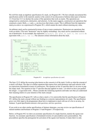 455
We will first study an algebraic specification of a stack, see Program 49.1. We have already encountered this
specification earlier in the material, namely in the context of our discussion of abstract data types in Section
1.5. From line 4-11 we declare the syntax of the operations that work on stacks. The operations are
categorized as constructors, destructors, and selectors. As the name suggests, constructors are operations that
constructs a stack. Both push and pop are functions that return a stack. This is different from the imperative
stack procedures we experienced in Program 30.1, which mutate the stack without returning any value.
An arbitrary stack can be constructed in terms of one or more constructors. Destructors are operations that
work on stacks. (The term "destructor" may be slightly misleading). Any stack can be constructed without
use of destructors. As an example, the expression pop(push(5, pop (push (6, push (7, new ()))))) is
equivalent with push(7, new ()). The selectors extract information about the stack.
1
2
3
4
5
6
7
8
9
10
11
12
13
14
15
16
17
18
19
20
21
22
Type stack [int]
declare
constructors
new () -> stack;
push (int, stack) -> stack;
destructors
pop (stack) -> stack;
selectors
top (stack) -> int;
isnew (stack) -> bool;
for all
i in int;
s in stack;
let
pop (new()) = error;
pop (push (i,s)) = s;
top (new()) = error;
top (push (i,s)) = i;
isnew (new()) = true;
isnew (push(i,s)) = false;
end
end stack.
Program 49.1 An algebraic specification of a stack.
The lines 12-21 define the meaning (also known as the semantics) of the stack. It tells us what the concept of
a stack is all about. The idea is to define equations that express how each destructor and each selector work
on expressions formulated in terms of constructors. The equation in line 16 specifies that it is an error to pop
the empty stack. The equation in line 17 specifies that pop applied on stack s on which we have just pushed
the integer i is equivalent with s. Please consider the remaining equations and make sure that you understand
their meaning relative to your intuition of the stack concept.
The specification in Program 49.1 tells us what a stack is. It is noteworthy that the specification in Program
49.1 defines the stack concept without any binding to a concrete representation of a stack. The specification
gives very little input to the programmer about how to implement a stack with use of a list or an array, for
instance. A good specification answers what questions, not how questions.
If you wish to see other similar specifications of abstract datatypes, you may review our specifications of
natural numbers and booleans in Program 1.9 and Program 1.10 respectively.
Below, in Program 49.2 we show an axiomatic specification of a single function, namely the square root
function. An axiomatic specification is formulated in terms of a precondition and a postcondition. The
precondition specifies the prerequisite for activation of the square root function. It states that it is only
 