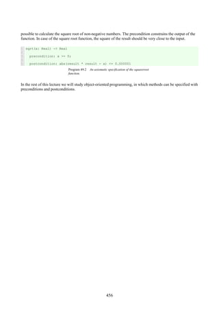 456
possible to calculate the square root of non-negative numbers. The precondition constrains the output of the
function. In case of the square root function, the square of the result should be very close to the input.
1
2
3
4
5
sqrt(x: Real) -> Real
precondition: x >= 0;
postcondition: abs(result * result - x) <= 0.000001
Program 49.2 An axiomatic specification of the squareroot
function.
In the rest of this lecture we will study object-oriented programming, in which methods can be specified with
preconditions and postconditions.
 