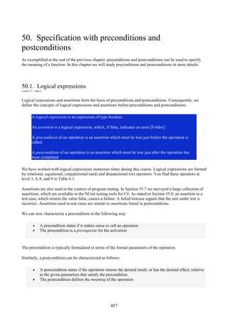 457
50. Specification with preconditions and
postconditions
As exemplified at the end of the previous chapter, preconditions and postconditions can be used to specify
the meaning of a function. In this chapter we will study preconditions and postconditions in more details.
50.1. Logical expressions
Lecture 13 - slide 6
Logical expressions and assertions form the basis of preconditions and postconditions. Consequently, we
define the concepts of logical expressions and assertions before preconditions and postconditions:
A logical expression is an expression of type boolean
An assertion is a logical expression, which, if false, indicates an error [Foldoc]
A precondition of an operation is an assertion which must be true just before the operation is
called
A postcondition of an operation is an assertion which must be true just after the operation has
been completed
We have worked with logical expressions numerous times during this course. Logical expressions are formed
by relational, equational, conjunctional (and) and disjunctional (or) operators. You find these operators at
level 3, 4, 8, and 9 in Table 6.1.
Assertions are also used in the context of program testing. In Section 55.7 we surveyed a large collection of
assertions, which are available in the NUnit testing tools for C#. As stated in Section 55.8, an assertion in a
test case, which returns the value false, causes a failure. A failed testcase signals that the unit under test is
incorrect. Assertions used in test cases are similar to assertions found in postconditions.
We can now characterize a precondition in the following way:
• A precondition states if it makes sense to call an operation
• The precondition is a prerequisite for the activation
The precondition is typically formulated in terms of the formal parameters of the operation.
Similarly, a postcondition can be characterized as follows:
• A postcondition states if the operation returns the desired result, or has the desired effect, relative
to the given parameters that satisfy the precondition
• The postcondition defines the meaning of the operation
 