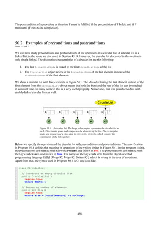 458
The postcondition of a procedure or function F must be fulfilled if the precondition of F holds, and if F
terminates (F runs to its completion).
50.2. Examples of preconditions and postconditions
Lecture 13 - slide 7
We will now study preconditions and postconditions of the operations in a circular list. A circular list is a
linked list, in the sense we discussed in Section 45.14. However, the circular list discussed in this section is
only single-linked. The distinctive characteristics of a circular list are the following:
1. The last LinkedListNode is linked to the first LinkedListNode of the list
2. The CircularList object refers to the LinkedListNode of the last element instead of the
LinkedListNode of the first element.
We show a circular list with five elements in Figure 50.1. The idea of referring the last element instead of the
first element from the CircularList object means that both the front and the rear of the list can be reached
in constant time. In many context, this is a very useful property. Notice also, that it is possible to deal with
double-linked circular lists as well.
Figure 50.1 A circular list. The large yellow object represents the circular list as
such. The circular green nodes represent the elements of the list. The rectangular
nodes are instances of a class akin to LinkedListNode, which connect the
constituents of the list together.
Below we specify the operations of the circular list with preconditions and postconditions. The specification
in Program 50.1 defines the meaning of operations of the yellow object in Figure 50.1. In the program listing,
the preconditions are marked with keyword require, and shown in red. The postconditions are marked with
the keyword ensure, and shown in blue. The names of the keywords stem from the object-oriented
programming language Eiffel [Meyer97, Meyer92, Switzer93], which is strong in the area of assertions.
Apart from that, the syntax used in Program 50.1 is C# and Java like.
1
2
3
4
5
6
7
8
9
10
11
12
class CircularList {
// Construct an empty circular list
public CircularList()
require true;
ensure Empty();
// Return my number of elements
public int Size()
require true;
ensure size = CountElements() && noChange;
 