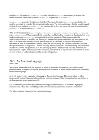 460
modifier old. The value of Old(expression) is the value of expression, as evaluated in the state just
before the current operation is executed. DeleteLast is symmetric to DeleteFirst.
RetrieveFirst returns the first element of the list. The precondition of RetrieveFirst says that the list
must be non-empty in order for this operation to make sense. The postcondition says that the result is indeed
the first element, and that RetrieveFirst is a pure function (it does not mutate the state of the circular list).
RetriveLast is symmetrical to RetrieveFirst.
What about the operations Empty, Full, CountElements, IsCircular, IsFirst, IsLast, RetrieveSecond,
and RetrieveButLast? They are intended to be auxiliary, public boolean operations in the circular list. In an
implementation of CircularList we must implement these operations. They are supposed to be
implemented as simple as possible, and they are not supposed to carry preconditions and postconditions. In
order to be operational (meaning that the specification can be confirmed at run-time) these auxiliary
operations be must be implemented. Nothing comes for free! In reality, we check the consistency between
the operations listed in Program 50.1 and the auxiliary boolean operations. An inconsistency reveals an error
in either the circular list operations, or in the auxiliary operations. The necessary auxiliary operations are
typically much simpler than the circular list operations, and therefore an inconsistency most often will reveal
an error in the way we have implemented a circular list operation.
50.3. An Assertion Language
Lecture 13 - slide 8
We are now about to focus on the language in which we formulate the assertions (preconditions and
postconditions). In the previous section we have studied examples, in which we have met several features in
the assertion language.
As it will appear, we are pragmatic with respect to the assertion language. The reason is that we allow
programmed, boolean functions to be used in the assertion language. These boolean function are siblings to
the functions that we are about to specify.
It is an important goal that the preconditions and the postconditions should be checkable at program
execution time. Thus, the it should be possible and realistic to evaluation the assertions at run-time.
The following items characterize the assertions language:
 