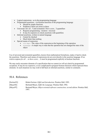 461
• Logical expressions - as in the programming language
• Programmed assertions - via boolean functions of the programming language
• Should be simple functions
• Problems if there are errors in these
• Universal ("for all...") and existential ("there exists...") quantifiers
• Requires programming - iteration - traversal
• It may be expensive to check assertions with quantifiers
• Informal assertions, written in natural language
• Cannot be checked
• Much better than nothing
• Special means of expression
• old Expr - The value of the expression at the beginning of the operation
• nochange - A simple way to state that the operation has not changed the state of the
object
Use of universal and existential quantifiers, known from mathematical formalisms, makes it hard to check
the assertions. Therefore such means of expressions do not exist directly in the assertion language. If we
wish to express for all ... or there exists ... it must be programmed explicitly in boolean functions.
We may easily encounter elements of a specification that we cannot (or will no) check by programmed
exceptions. It may be too expensive, or too complicated to program boolean functions which represent these
elements. In such situations we may wish to fall back on informal assertions, similar to comments.
50.4. References
[Switzer93] Robert Switzer, Eiffel and Introduction. Prentice Hall, 1993.
[Meyer92] Bertrand Meyer, Eiffel the Language. Prentice Hall, 1992.
[Meyer97] Bertrand Meyer, Object-oriented software construction, second edition. Prentice Hall,
1997.
 