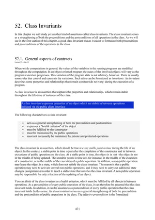 471
52. Class Invariants
In this chapter we will study yet another kind of assertions called class invariants. The class invariant serves
as a strengthening of both the preconditions and the postconditions of all operations in the class. As we will
see in the first section of this chapter, a good class invariant makes it easier to formulate both preconditions
and postconditions of the operations in the class.
52.1. General aspects of contracts
Lecture 13 - slide 18
When we do computations in general, the values of the variables in the running programs are modified
throughout the computation. In an object-oriented program the states of the involved objects will vary as the
program execution progresses. This variation of the program state is not arbitrary, however. There is usually
some rules that control and constrain the variations. Such rules can be formulated as invariants. An invariant
describes some properties and relationships that remain constant (do not vary) during the execution of a
program.
A class invariant is an assertion that captures the properties and relationships, which remain stable
throughout the life-time of instances of the class.
A class invariant expresses properties of an object which are stable in between operations
initiated via the public client interface
The following characterizes a class invariant:
• acts as a general strengthening of both the precondition and postcondition
• expresses a "health criterion" of the object
• must be fulfilled by the constructor
• must be maintained by the public operations
• must not necessarily be maintained by private and protected operations
The class invariant is an assertion, which should be true at every stable point in time during the life of an
object. In this context, a stable point in time is just after the completion of the constructor and in between
executions of public operations on the class. At a stable point in time, the object is in rest - the object is not
in the middle of being updated. The unstable points in time are, for instance, in the middle of the execution
of a constructor, or in the middle of the execution of a public operation. In addition, a non-public operation
may leave the object in a state, which does not satisfy the class invariant. The reason is that a public
operation may need to activate several non-public operations, and it may need to carry out additional state
changes (assignments) in order to reach a stable state that satisfies the class invariant. A non-public operation
may be responsible for only a fraction of the updating of an object.
You can think of the class invariant as a health criterion, which must be fulfilled by all objects in between
operations. As a precondition of every public operation of the class, it can therefore be assumed that the class
invariant holds. In addition, it can be assumed as a postcondition of every public operation that the class
invariant holds. In this sense, the class invariant serves as a general strengthening of both the precondition
and the postcondition of public operations in the class. The effective precondition is the formulated
 