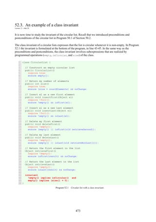 473
52.3. An example of a class invariant
Lecture 13 - slide 20
It is now time to study the invariant of the circular list. Recall that we introduced preconditions and
postconditions of the circular list in Program 50.1 of Section 50.2.
The class invariant of a circular lists expresses that the list is circular whenever it is non-empty. In Program
52.1 the invariant is formulated at the bottom of the program, in line 43-45. In the same way as the
preconditions and postconditions, the class invariant involves subexpressions that are realized by
programmed operations (empty, isCircular, and size) of the class.
1
2
3
4
5
6
7
8
9
10
11
12
13
14
15
16
17
18
19
20
21
22
23
24
25
26
27
28
29
30
31
32
33
34
35
36
37
38
39
40
41
42
43
44
45
46
class CircularList {
// Construct an empty circular list
public CircularList()
require true;
ensure empty();
// Return my number of elements
public int size()
require true;
ensure (size = countElements) && noChange;
// Insert el as a new first element
public void insertFirst(Object el)
require !full();
ensure !empty() && isFirst(el);
// Insert el as a new last element
public void insertLast(Object el)
require !full();
ensure !empty() && isLast(el);
// Delete my first element
public void deleteFirst()
require !empty();
ensure (empty() || isFirst(old retrieveSecond));
// Delete my last element
public void deleteLast()
require !empty();
ensure (empty() || isLast(old retrieveButLast()));
// Return the first element in the list
Object retrieveFirst()
require !empty();
ensure isFirst(result) && noChange;
// Return the last element in the list
Object retrieveLast()
require !empty();
ensure isLast(result) && noChange;
invariant
!empty() implies isCircular() and
empty() implies (size() = 0);
}
Program 52.1 Circular list with a class invariant.
 