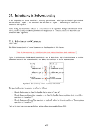 475
53. Inheritance is Subcontracting
In this chapter we will review inheritance - including specialization - in the light of contracts. Specialization
was discussed in Chapter 25 and inheritance was discussed in Chapter 27. The concept of contracts was
introduced in Chapter 51.
Stated briefly, we understand a subclass as a subcontractor of its superclass. Being a subcontractor, it will
not be possible to carry out arbitrary redefinitions of operations in a subclass, relative to the overridden
operations in the superclass.
53.1. Inheritance and Contracts
Lecture 13 - slide 22
The following question is of central importance to the discussion in this chapter.
How do the assertions in a subclass relate to the similar assertions in the superclass?
Figure 53.1 illustrates a class B which inherits from class A. Both class A and B have invariants. In addition,
operations in class A that are redefined in class B have preconditions as well as postconditions.
Figure 53.1 The relationship between inheritance and contracts
The question from above can now to refined as follows:
• How is the invariant in class B related to the invariant of class A?
• How is the precondition of the operation op in class B related to the precondition of the overridden
operation op from class A?
• How is the postcondition of the operation op in class B related to the postcondition of the overridden
operation op from class A?
Each of the three questions are symbolized with a red question mark in Figure 53.1.
 