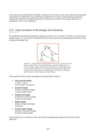 477
In our discussion of redefinition of methods in Section 28.9 we came up with some technical and syntactical
requirements to redefinitions. The contributions outlined above in terms of subcontracting constrain the
meaning (the semantics) of redefined operations in subclasses in relation to the original operations in
superclasses. This is very satisfactory!
53.3. Class invariants in the triangle class hierarchy
Lecture 13 - slide 24
We studied the specialization hierarchy of polygons in Section 25.5. In Figure 53.1 below we revisit the five
triangle classes. It is our interest to understand how the class invariants are strengthened in subclasses of the
most general triangle class.
Figure 53.2 The hierarchy of triangle classes. The root class represents the most
general triangle. The son to the left represents an isosceles triangle (where to
sides are of same lengths). The son to the right represents a right triangle, where
one of the angles is 90 degrees. The triangle at the bottom left is an equilateral
trianlge (where all three sides are of equal lengths). The triangle at the bottom
right is both an isosceles triangle and a right triangle.
The invariants of the five types of triangles can be described as follows:
• Most general triangle:
3 angles, 3 edges
Sum of angles: 180 degrees
• Isosceles triangle
Invariant of general triangle
2 edges of equal length
• Equilateral triangle:
Invariant of isosceles triangle
3 edges of equal length
• Right triangle:
Invariant of general triangle
Pythagoras
• Isosceles right triangle:
Invariant of isosceles triangle
Invariant of right triangle
Notice that the italic contributions above describe the strengthenings relative to the invariant of the
superclass.
 