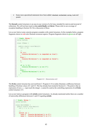 43
• Some more specialized statements have been added: checked, unchecked, using, lock and
yield.
The foreach control structures is an easy-to-use version of a for loop, intended for start-to-end traversal of
collections. We will not here touch on try-catch-finally and throw. Please refer to our coverage of
exception handling in Section 36.2 for a discussion of these.
Let us now look at some concrete program examples with control structures. In the examples below, program
fragments shown in red color illustrate erroneous aspects. Program fragments shown in green are all right.
1
2
3
4
5
6
7
8
9
10
11
12
13
14
15
16
17
18
19
20
21
22
23
24
25
/* Right, Wrong */
using System;
class IfDemo {
public static void Main(){
int i = 0;
/*
if (i){
Console.WriteLine("i is regarded as true");
}
else {
Console.WriteLine("i is regarded as false");
}
*/
if (i != 0){
Console.WriteLine("i is not 0");
}
else {
Console.WriteLine("i is 0");
}
}
}
Program 6.14 Demonstrations of if.
The if-else control structure has survived from C. Program 6.14 in reality illustrates a difference between
handling of boolean values of C and C#. This has already been treated in Section 6.1. The point is that an
expression of non-bool type (such the integer i) cannot be used as the controlling expression of an if-else
control structure i C#.
Let us now look at a program with switch control structures. As already mentioned earlier there are a number
of noteworthy differences between C and C# regarding switch.
1
2
3
4
5
6
7
8
9
10
11
/* Right, Wrong */
using System;
class SwitchDemo {
public static void Main(){
int j = 1, k = 1;
/*
switch (j) {
case 0: Console.WriteLine("j is 0");
case 1: Console.WriteLine("j is 1");
 
