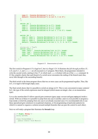 44
12
13
14
15
16
17
18
19
20
21
22
23
24
25
26
27
28
29
30
31
32
33
34
35
36
37
38
39
case 2: Console.WriteLine("j is 2");
default: Console.WriteLine("j is not 0, 1 or 2");
}
*/
switch (k) {
case 0: Console.WriteLine("m is 0"); break;
case 1: Console.WriteLine("m is 1"); break;
case 2: Console.WriteLine("m is 2"); break;
default: Console.WriteLine("m is not 0, 1 or 2"); break;
}
switch (k) {
case 0: case 1: Console.WriteLine("n is 0 or 1"); break;
case 2: case 3: Console.WriteLine("n is 2 or 3"); break;
case 4: case 5: Console.WriteLine("n is 4 or 5"); break;
default: Console.WriteLine("n is not 1, 2, 3, 4, or 5"); break;
}
string str = "two";
switch (str) {
case "zero": Console.WriteLine("str is 0"); break;
case "one": Console.WriteLine("str is 1"); break;
case "two": Console.WriteLine("str is 2"); break;
default: Console.WriteLine("str is not 0, 1 or 2"); break;
}
}
}
Program 6.15 Demonstrations of switch.
The first switch in Program 6.15 is legal in C, but it is illegal i C#. It illustrates the fall through problem. If j
is 0, case 0, 1, 2, and default are all executed in a C program. Most likely, the programmer intended to
write the second switch, starting in line 17, in which each case is broken with use of the break command. In
C# the compiler checks that each branch of a switch never encounters the ending of the branch (and, thus,
never falls through to the succeeding branch).
The third switch in the demo program shows that two or more cases can be programmed together. Thus, like
in C, it is legal to fall trough empty cases.
The final switch shows that it is possible to switch on strings in C#. This is very convenient in many contexts!
In C, the type of the switch expression must be integral (which means an integer, char, or an enumeration
type).
Let us also mention that C# allows special goto constructs (goto case constant and goto default) inside a
switch. With use of these it is possible to jump from one case to another, and it is even possible to program a
loop inside a switch (by jumping from one case to an already executed case). It is recommended only to use
these specialized goto constructs in exceptional situations, or for programming of particular patterns (in
which it is natural to organize a solution around multiple branches that can pass the control to each other).
Next we will study a program that illustrates the foreach loop.
1
2
3
4
5
6
/* Right, Wrong */
using System;
class ForeachDemo {
public static void Main(){
 
