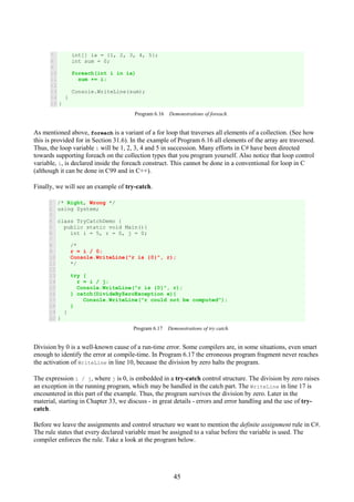 45
7
8
9
10
11
12
13
14
15
int[] ia = {1, 2, 3, 4, 5};
int sum = 0;
foreach(int i in ia)
sum += i;
Console.WriteLine(sum);
}
}
Program 6.16 Demonstrations of foreach.
As mentioned above, foreach is a variant of a for loop that traverses all elements of a collection. (See how
this is provided for in Section 31.6). In the example of Program 6.16 all elements of the array are traversed.
Thus, the loop variable i will be 1, 2, 3, 4 and 5 in succession. Many efforts in C# have been directed
towards supporting foreach on the collection types that you program yourself. Also notice that loop control
variable, i, is declared inside the foreach construct. This cannot be done in a conventional for loop in C
(although it can be done in C99 and in C++).
Finally, we will see an example of try-catch.
1
2
3
4
5
6
7
8
9
10
11
12
13
14
15
16
17
18
19
20
/* Right, Wrong */
using System;
class TryCatchDemo {
public static void Main(){
int i = 5, r = 0, j = 0;
/*
r = i / 0;
Console.WriteLine("r is {0}", r);
*/
try {
r = i / j;
Console.WriteLine("r is {0}", r);
} catch(DivideByZeroException e){
Console.WriteLine("r could not be computed");
}
}
}
Program 6.17 Demonstrations of try catch.
Division by 0 is a well-known cause of a run-time error. Some compilers are, in some situations, even smart
enough to identify the error at compile-time. In Program 6.17 the erroneous program fragment never reaches
the activation of WriteLine in line 10, because the division by zero halts the program.
The expression i / j, where j is 0, is embedded in a try-catch control structure. The division by zero raises
an exception in the running program, which may be handled in the catch part. The WriteLine in line 17 is
encountered in this part of the example. Thus, the program survives the division by zero. Later in the
material, starting in Chapter 33, we discuss - in great details - errors and error handling and the use of try-
catch.
Before we leave the assignments and control structure we want to mention the definite assignment rule in C#.
The rule states that every declared variable must be assigned to a value before the variable is used. The
compiler enforces the rule. Take a look at the program below.
 