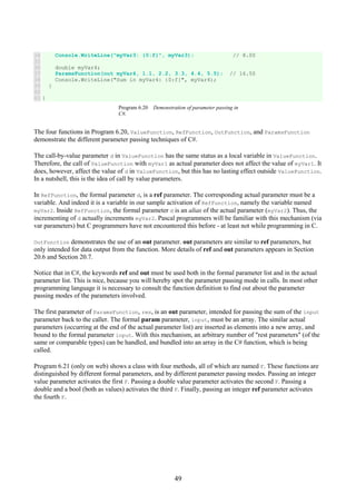 49
34
35
36
37
38
39
40
41
Console.WriteLine("myVar3: {0:f}", myVar3); // 8.00
double myVar4;
ParamsFunction(out myVar4, 1.1, 2.2, 3.3, 4.4, 5.5); // 16.50
Console.WriteLine("Sum in myVar4: {0:f}", myVar4);
}
}
Program 6.20 Demonstration of parameter passing in
C#.
The four functions in Program 6.20, ValueFunction, RefFunction, OutFunction, and ParamsFunction
demonstrate the different parameter passing techniques of C#.
The call-by-value parameter d in ValueFunction has the same status as a local variable in ValueFunction.
Therefore, the call of ValueFunction with myVar1 as actual parameter does not affect the value of myVar1. It
does, however, affect the value of d in ValueFunction, but this has no lasting effect outside ValueFunction.
In a nutshell, this is the idea of call by value parameters.
In RefFunction, the formal parameter d, is a ref parameter. The corresponding actual parameter must be a
variable. And indeed it is a variable in our sample activation of RefFunction, namely the variable named
myVar2. Inside RefFunction, the formal parameter d is an alias of the actual parameter (myVar2). Thus, the
incrementing of d actually increments myVar2. Pascal programmers will be familiar with this mechanism (via
var parameters) but C programmers have not encountered this before - at least not while programming in C.
OutFunction demonstrates the use of an out parameter. out parameters are similar to ref parameters, but
only intended for data output from the function. More details of ref and out parameters appears in Section
20.6 and Section 20.7.
Notice that in C#, the keywords ref and out must be used both in the formal parameter list and in the actual
parameter list. This is nice, because you will hereby spot the parameter passing mode in calls. In most other
programming language it is necessary to consult the function definition to find out about the parameter
passing modes of the parameters involved.
The first parameter of ParamsFunction, res, is an out parameter, intended for passing the sum of the input
parameter back to the caller. The formal param parameter, input, must be an array. The similar actual
parameters (occurring at the end of the actual parameter list) are inserted as elements into a new array, and
bound to the formal parameter input. With this mechanism, an arbitrary number of "rest parameters" (of the
same or comparable types) can be handled, and bundled into an array in the C# function, which is being
called.
Program 6.21 (only on web) shows a class with four methods, all of which are named F. These functions are
distinguished by different formal parameters, and by different parameter passing modes. Passing an integer
value parameter activates the first F. Passing a double value parameter activates the second F. Passing a
double and a bool (both as values) activates the third F. Finally, passing an integer ref parameter activates
the fourth F.
 