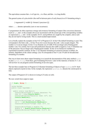 51
The equivalence assumes that x is of type int, y is a float, and that z is a long double.
The general syntax of a placeholder (the stuff in between pairs of curly braces) in a C# formatting string is
{<argument#>[,<width>][:<format>[<precision>]]}
where [...] denotes optionality (zero or one occurrence).
C programmers do often experience strange and erroneous formatting of output if the conversion characters
(such as d, f, and e in the example above) are inconsistent with the actual type of the corresponding variables
or expressions (x, y, and z in the example). In C#, such problems are caught by the compiler, and as such
they do not lead to wrong results. This is a much needed improvement.
Let us briefly explain the examples in line 9-23 of Program 6.22. In line 9 the default formatting is used. This
corresponds to the letter code g. In line 10 an error occurs because the code d only accepts integers. The
number 2.2 is not an integer. In line 13 we illustrate use of width 10 for an integer and a floating-point
number. Line 14 is similar, but it uses left justification (because the width is negative). Line 15 illustrates use
of the precision 5 for an integer and a floating-point number. In line 16 we format two numbers in
exponential (scientific) notation. In line 17 we illustrate formatting of currencies (kroner or dollars, for
instance, dependent on the culture setting). Line 18 corresponds to line 9. Line 19 calls for hexadecimal
formatting of a number.
One way to learn more about output formatting is to consult the documentation of the static method Format
in class System.String. From there, goto Formatting Overview. Later in this material, in Section 31.7, we
will see how we can program custom formatting of our own types.
The last three example lines in Program 6.22 illustrate formatting of objects of type DateTime in C#. Such
objects represent at point in time. In the example, the expression DateTime.Now denotes the current point in
time.
The output of Program 6.22 is shown in Listing 6.23 (only on web).
We now switch from output to input.
1
2
3
4
5
6
7
8
9
10
11
12
13
14
15
16
17
18
19
20
/* Right, Wrong */
using System;
public class InputDemo {
public static void Main(){
Console.Write("Input a single character: ");
char ch = (char)Console.Read();
Console.WriteLine("Character read: {0}", ch);
Console.ReadLine();
Console.Write("Input an integer: ");
int i = int.Parse(Console.ReadLine());
Console.WriteLine("Integer read: {0}", i);
Console.Write("Input a double: ");
double d = double.Parse(Console.ReadLine());
Console.WriteLine("Double read: {0:f}", d);
}
}
 