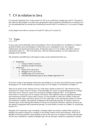 53
7. C# in relation to Java
C# is heavily inspired by Java. In this section we will, at an overall level, compare Java and C#. The goal of
this relatively short chapter is to inform Java programmers about similarities and differences in relation to C#.
It is recommended that you already have familiarized yourself with C# in relation to C, as covered in Chapter
6.
In this chapter 'Java' refers to version to 5.0 and 'C#' refers to C# version 2.0.
7.1. Types
Lecture 2 - slide 20
In Java, types can be defined by classes and interfaces. This is also possible in C#. In addition, C# makes it
possible to define structs and delegates to which there are no counterparts in Java. Java supports
sophisticated, class based enumeration types. Enumeration types in C# are simpler, and relative close to
enumeration types in C. - This is the short story. After the itemized summary, we will compare the two
languages more carefully.
The similarities and differences with respect to types can be summarized in this way:
• Similarities.
• Classes in both C# and Java
• Interfaces in both C# and Java
• Differences.
• Structs in C#, not in Java
• Delegates in C#, not in Java
• Nullable types in C#, not in Java
• Class-like Enumeration types in Java; Simpler approach in C#
If you have written a Java program with classes and interfaces, it is in most cases relatively easy to translate
the program to C#. In this material we discuss classes in C# in Chapter 11 an interfaces in Chapter 31
There are no structs in Java. Structs in C# are, at the outset, similar to structs in C. (See Section 6.6 for a
discussion of C structs versus C# structs). Your knowledge of C structs is a good starting point for working
with structs in C#. However, structs in C# are heavily extended compared with C. As an important
observation, C# structs have a lot in common with classes. Most important, there are operations (methods)
and constructors in both C# classes and C# structs. It is also possible to control the visibility of data and
operations in both classes and structs. Structs in C# are value types, in the meaning that instances of structs
are contained in variables, and copied by assignments and in parameter passings. In contrast, classes are
reference types, in the meaning that instances of classes are accessed by references. Instances of classes are
not copied in assignments and in parameter passings. For more details on structs see Chapter 14, in particular
Section 14.3.
Delegates in C# represents a type of methods. A delegate object can contain a method. More correctly, a
delegate can contain a reference to a method. It can actually contain several such references. With use of
delegates it becomes possible to treat methods as data, in the same way as instance of classes represent data.
We can store a method in a variable of delegate type. We can also pass a method as a parameter to another
 