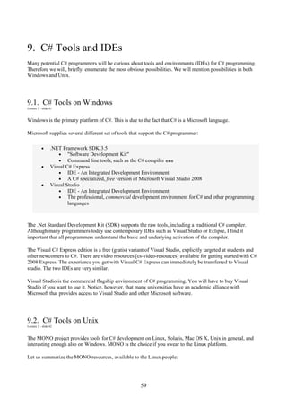 59
9. C# Tools and IDEs
Many potential C# programmers will be curious about tools and environments (IDEs) for C# programming.
Therefore we will, briefly, enumerate the most obvious possibilities. We will mention possibilities in both
Windows and Unix.
9.1. C# Tools on Windows
Lecture 2 - slide 41
Windows is the primary platform of C#. This is due to the fact that C# is a Microsoft language.
Microsoft supplies several different set of tools that support the C# programmer:
• .NET Framework SDK 3.5
• "Software Development Kit"
• Command line tools, such as the C# compiler csc
• Visual C# Express
• IDE - An Integrated Development Environment
• A C# specialized, free version of Microsoft Visual Studio 2008
• Visual Studio
• IDE - An Integrated Development Environment
• The professional, commercial development environment for C# and other programming
languages
The .Net Standard Development Kit (SDK) supports the raw tools, including a traditional C# compiler.
Although many programmers today use contemporary IDEs such as Visual Studio or Eclipse, I find it
important that all programmers understand the basic and underlying activation of the compiler.
The Visual C# Express edition is a free (gratis) variant of Visual Studio, explicitly targeted at students and
other newcomers to C#. There are video resources [cs-video-resources] available for getting started with C#
2008 Express. The experience you get with Visual C# Express can immediately be transferred to Visual
studio. The two IDEs are very similar.
Visual Studio is the commercial flagship environment of C# programming. You will have to buy Visual
Studio if you want to use it. Notice, however, that many universities have an academic alliance with
Microsoft that provides access to Visual Studio and other Microsoft software.
9.2. C# Tools on Unix
Lecture 2 - slide 42
The MONO project provides tools for C# development on Linux, Solaris, Mac OS X, Unix in general, and
interesting enough also on Windows. MONO is the choice if you swear to the Linux platform.
Let us summarize the MONO resources, available to the Linux people:
 